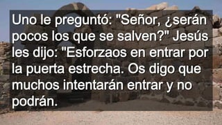 Uno le preguntó: "Señor, ¿serán
pocos los que se salven?" Jesús
les dijo: "Esforzaos en entrar por
la puerta estrecha. Os digo que
muchos intentarán entrar y no
podrán.
 