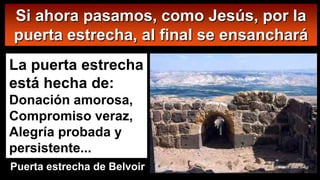 Si ahora pasamos, como Jesús, por la
puerta estrecha, al final se ensanchará
La puerta estrecha
está hecha de:
Donación amorosa,
Compromiso veraz,
Alegría probada y
persistente...
Puerta estrecha de Belvoir
 