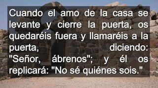 Cuando el amo de la casa se
levante y cierre la puerta, os
quedaréis fuera y llamaréis a la
puerta, diciendo:
"Señor, ábrenos"; y él os
replicará: "No sé quiénes sois."
 