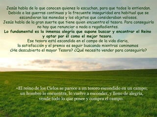44 El reino de los Cielos se parece a un tesoro escondido en un campo; un hombre lo encuentra, lo vuelve a esconder, y lleno de alegría, vende todo lo que posee y compra el campo.  Jesús habla de lo que conocen quienes lo escuchan, para que todos lo entiendan. Debido a las guerras continuas y la frecuente inseguridad era habitual que se escondieran las monedas y los objetos que consideraban valiosos. Jesús habla de la gran suerte que tiene quien  encuentra  el tesoro. Para conseguirlo  no hay que renunciar a nada a regañadientes.  Lo fundamental es la inmensa alegría que supone b uscar y encontrar el Reino  y optar por él como el mejor tesoro.  Ese tesoro está escondido en el campo de la vida diaria,  la satisfacción y el premio es seguir buscando mientras caminamos  ¿He descubierto el mayor Tesoro? ¿Qué necesito vender para conseguirlo? 