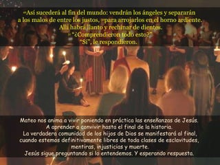 49 Así sucederá al fin del mundo: vendrán los ángeles y separarán  a los malos de entre los justos,  50 para arrojarlos en el horno ardiente.  Allí habrá llanto y rechinar de dientes. 51   “¿Comprendieron todo esto?” “Sí”, le respondieron.  Mateo nos anima a vivir poniendo en práctica las enseñanzas de Jesús.  A aprender a convivir hasta el final de la historia.  La verdadera comunidad de los hijos de Dios se manifestará al final, cuando estemos definitivamente libres de toda clases de esclavitudes,  mentiras, injusticias y muerte. Jesús sigue preguntando si lo entendemos. Y esperando respuesta.  