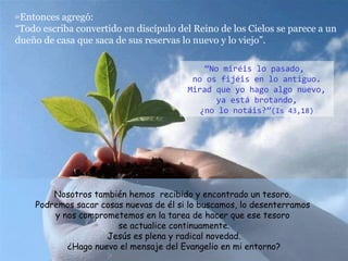 52 Entonces agregó: “Todo escriba convertido en discípulo del Reino de los Cielos se parece a un dueño de casa que saca de sus reservas lo nuevo y lo viejo”. Nosotros también hemos  recibido y encontrado un tesoro.  Podremos sacar cosas nuevas de él si lo buscamos, lo desenterramos  y nos comprometemos en la tarea de hacer que ese tesoro  se actualice continuamente. Jesús es plena y radical novedad. ¿Hago nuevo el mensaje del Evangelio en mi entorno? “ No miréis lo pasado,  no os fijéis en lo antiguo. Mirad que yo hago algo nuevo, ya está brotando, ¿no lo notáis?” (Is 43,18) 