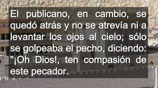 El publicano, en cambio, se
quedó atrás y no se atrevía ni a
levantar los ojos al cielo; sólo
se golpeaba el pecho, diciendo:
"¡Oh Dios!, ten compasión de
este pecador.

 