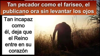 Tan pecador como el fariseo, el
publicano ora sin levantar los ojos
Tan incapaz
como
él, deja que
el Reino
entre en su
corazón

 