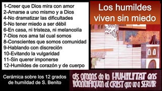 1-Creer que Dios mira con amor
2-Amarse a uno mismo y a Dios
4-No dramatizar las dificultades
5-No tener miedo a ser débil
6-En casa, ni tristeza, ni melancolía
7-Dios nos ama tal cual somos
8-Conscientes que somos comunidad
9-Hablando con discreción
10-Evitando la vulgaridad
11-Sin querer imponerse
12-Humildes de corazón y de cuerpo
Cerámica sobre los 12 grados
de humildad de S. Benito

Los humildes
viven sin miedo

 
