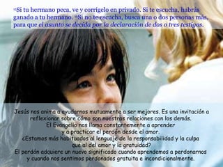 15 Si tu hermano peca, ve y corrígelo en privado. Si te escucha, habrás ganado a tu hermano.  16 Si no te escucha, busca una o dos personas más, para que  el asunto se decida por la declaración de dos o tres testigos.   Jesús nos anima a ayudarnos mutuamente a ser mejores. Es una invitación a reflexionar sobre cómo son nuestras relaciones con los demás.  El Evangelio nos llama constantemente a aprender  y a practicar el perdón desde el amor.  ¿Estamos más habituados al lenguaje de la responsabilidad y la culpa  que al del amor y la gratuidad? El perdón adquiere un nuevo significado cuando aprendemos a perdonarnos  y cuando nos sentimos perdonados gratuita e incondicionalmente.  
