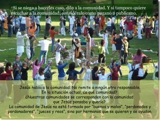 17 Si se niega a hacerles caso, dilo a la comunidad. Y si tampoco quiere escuchar a la comunidad, considéralo como pagano o publicano.  Jesús habla a la comunidad. No remite a ningún otro responsable. En la situación actual, ¿a qué comunidad?  ¿Nuestras comunidades se corresponden con la comunidad  que Jesús pensaba y quería?  La comunidad de Jesús no está formada por “buenos y malos”, “perdonados y perdonadores”, “jueces y reos”, sino por hermanos que se quieren y se ayudan. 