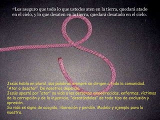 18 Les aseguro que todo lo que ustedes aten en la tierra, quedará atado en el cielo, y lo que desaten en la tierra, quedará desatado en el cielo.  Jesús habla en plural, sus palabras siempre se dirigen a toda la comunidad. “ Atar o desatar”. De nosotros depende.  Jesús apostó por “atar” su vida a las personas empobrecidas, enfermas, víctimas de la corrupción y de la injusticia, “desatándolas” de todo tipo de exclusión y opresión.  Su vida es signo de acogida, liberación y perdón. Modelo y ejemplo para la nuestra. 