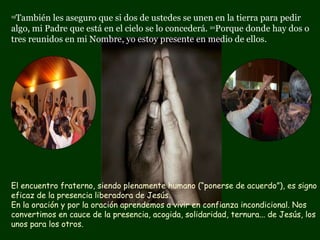 19 También les aseguro que si dos de ustedes se unen en la tierra para pedir algo, mi Padre que está en el cielo se lo concederá.  20 Porque donde hay dos o tres reunidos en mi Nombre, yo estoy presente en medio de ellos. El encuentro fraterno, siendo plenamente humano (“ponerse de acuerdo”), es signo eficaz de la presencia liberadora de Jesús.  En la oración y por la oración aprendemos a vivir en confianza incondicional. Nos convertimos en cauce de la presencia, acogida, solidaridad, ternura... de Jesús, los unos para los otros.  