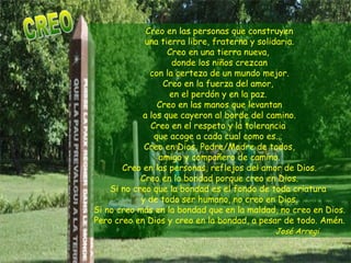 Creo en las personas que construyen una tierra libre, fraterna y solidaria. Creo en una tierra nueva,  donde los niños crezcan con la certeza de un mundo mejor. Creo en la fuerza del amor,  en el perdón y en la paz.  Creo en las manos que levantan a los que cayeron al borde del camino. Creo en el respeto y la tolerancia  que acoge a cada cual como es...  Creo en Dios, Padre/Madre de todos,  amigo y compañero de camino.  Creo en las personas, reflejos del amor de Dios. Creo en la bondad porque creo en Dios. Si no creo que la bondad es el fondo de toda criatura  y de todo ser humano, no creo en Dios. Si no creo más en la bondad que en la maldad, no creo en Dios. Pero creo en Dios y creo en la bondad, a pesar de todo. Amén.   José Arregi  CREO 