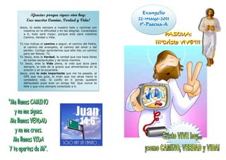 ¡Gracias porque sigues vivo hoy:                        Evangelio
     Eres nuestro Camino, Verdad y Vida!                     22-mayo-2011
                                                              5º-Pascua-A
Jesús, tú estás siempre a nuestro lado y caminas con
   nosotros en la dificultad y en las alegrías. Conectados
   a ti, todo será mejor, porque eres para nosotros
   Camino, Verdad y Vida.

Tú nos indicas el camino a seguir, el camino del Padre,
   el camino del evangelio, el camino del amor y del
   perdón. Contigo aprendemos que sólo hay un camino
   para ser felices: Tú.
Tú Jesús, eres la Verdad, la verdad que nos hace libres
   de tantas esclavitudes y de tanta mentira.
Tú Jesús, eres la Vida plena, la vida que dura para
   siempre, la vida de la gracia que alimentamos en la
   oración y en la eucaristía.
Jesús, eres lo más importante que me ha pasado, el
   GPS que nos guía, el imán que nos atrae hacia la
   verdadera vida. Si confío en ti jamás quedaré
   defraudado pues eres un amigo fiel. Que nunca te
   falle y que viva siempre conectado a ti.
 