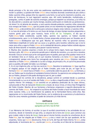 desde principio a fin, de esta unión nos pudiéramos equilibrarnos cubriéndonos de calor, para
recibir su palabra; La palabra del Padre Jehova vino a nosotros diciendo: Levántate de pie y toma a
todos vuestros niños, porque ellos los seguirán a una tierra, la cual yo les mostraré a vosotros, una
tierra de hermosura, la cual regocijará vuestros ojos. Allí seréis bendecidos, multiplicados, y
protegidos, contra el poder de vuestros enemigos, porque yo impediré sus esfuerzos, y así ellos no
los descubrirán a vosotros por mucho tiempo, vosotros continuarán en medio de sus pertenencias.
¡Id ahora! Yo iré delante de vosotros, y seré vuestro elevado protector; vuestros niños conocerán
esta energía del Padre Jehova, que los puede salvar; en ese momento nos regocijamos delante del
Padre Jehova, y descendimos de la colina para comunicar alegres estas noticias a nuestros niños.
3. La luna de principio a fin tenía sus seis fases de tiempo, en poco tiempo nosotros preparamos a
nuestra gente para esta gran travesía, hasta el Día de las Trompetas, el día que el
Padre Jehova había establecido; cuando todos, quienes nos querían, se habían reunido
simultáneamente, para ir a la Ciudad Santa y fuimos preparados primero para ser llevados por el
Padre Jehova a dondequiera que nos guié. Muchos de nuestros niños no quisieron avanzar,
habiéndose empeñado en luchar por sus casas y su género, pero nosotros sabíamos que sí era lo
mejor para ellos y seguir al Padre Jehova en la soledad del desierto, porque habían violado algunas
leyes de Amor durante el mandato, para poseer nuestra herencia.
4. Muchos días nosotros viajamos a través de la salvaje tierra virgen, hasta que llegamos a un
hermoso valle. Allí Jehova se presento parado para ir delante de nosotros, y su voz vino a nosotros
diciendo: Ésta es la tierra que yo he consagrado para mi pueblo, para que ellos puedan morar en él
en Santidad. Éste es el motivo, por el cual nosotros llamamos a la tierra Shulon [que significa
consagración], porque esta tierra fue consagrada para nosotros por Jehova. Entonces nosotros
adoramos al Padre Jehova, alabando la Luz de su fuego, de principio a fin, el cual él ha preservado
para su pueblo, del poder de todos sus enemigos.
5. En el cien trigésimo año, un hijo nos nació en Shulon. Nosotros lo nombramos Set [que significa
el elegido] porque él fue elegido por el Padre Creador, para estar de pie, en lugar de su
hermano Abel. Set creció hacia el Padre Jehova, caminando sobre los pasos de Abel, su hermano, y
de sus Padres que le enseñaron el verdadero Camino Celestial. Su apariencia era semejante que el
de sus Padres, porque él sólo podía distinguirse por mí, por su edad.
6. Set no siguió los caminos de la decadencia, porque caminó en santidad desde su juventud,
incrementando su Luz en el nombre del Padre Jehova su dios y magnificando al Padre Jehova en su
espíritu interior. Sin embargo, Set se convirtió en un poderoso predicador de las leyes divinas,
comunicando el Plan de Salvación (Redención) a través de Jesús Cristo, el Único Hijo Primogénito
del Padre Creador. Muchos de sus hermanos y hermanas empezaron a seguirlo observando los
caminos del Padre Jehova. Así empezó la Ley Divina del Padre Creador a hacer levantado de nuevo
entre nuestros niños, y se manifestaron los poderes de la Hermandad Eterna entre ellos. Nos
regocijamos en la misericordia del Padre Eterno, con la evidencia de su paciencia y la abstinencia
hacia los seres mortales guiándolos al poder de salvación y la Vida Eterna.
CAPÍTULO 8
Testimonio del escriba Corint
agregadas por Sem, hijo de Noé
1 Las Memorias de Corinto, el escriba: Lo que él escribió concerniente a las actividades de sus
ancestros, desde el momento en que ellos, se alejaron de la tierra de Cainan; para construir una
gran ciudad, sobre la tierra de Haner; hasta que el mismo Corinto, escucho las enseñanzas de mi
Padre Noe, que fue elegido por el Padre Jehova; y vino a morar con los que quedaron, de los
creyentes, hasta que Corinto desencarno; firme en la fé, del hijo del Padre Eterno; Yo Sem, estoy
adjuntando, el testimonio de Noe, escrito por Corinto, el escriba; en el libro de las Generaciones
 