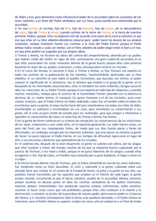 de Adán y Eva; para demostrar como influenció el poder de la oscuridad sobre los corazones de los
seres mortales, y el Amor del Padre verdadero, por sus hijos, justo cuando eran extraviados por la
oscuridad.
2 Yo soy Corinto, el escriba; hijo de Sela, hijo de Arpaxad, hijo de Gorum, de la descendencia
de Lukas, hijo de Timnor y Amma; cuando salimos de la tierra de Cainan, a la tierra de nuestros
primeros Padres; porque ellos no eligieron vivir de acuerdo a las leyes de la ciencia celestial; es por
eso que ellos en su libre albedrío decidieron alejarse para poder hacer los deseos de sus propios
corazones, aunque inmorales fueron sus caminos a la vista del Padre Eterno; porque el Padre
Jehova había creado a cada ser mortal, con el libre albedrío de poder elegir entre el bien y el mal,
así que ellos podían ser juzgados por sus propias obras.
3 Timnor y Amma, no hicieron las obras del camino del arrepentimiento, obrando por sus padres
que habían salido del Jardín; en lugar de ello, construyeron una gran ciudad de oscuridad, en la
que ellos practicaban los actos inmorales delante de la gente buena; porque ellos solo conocían
bastante las leyes de sus propias creaciones, y ellos sólo buscaban servirse así mismos.
4 En el curso del tiempo, le nacieron 6 hijos a Timnor y Amma; su hijo Teshues era experto en
todos los caminos de la gobernación de los mortales, manteniéndolos dominados por su libre
albedrío; el se convirtió en juez sobre el pueblo; Coriantumr, que buscaba con ahínco, el poder
conocer el significado de la existencia, fue el primero que enseño a un grupo de la gente, en la
búsqueda de las divinidades desconocidas; ellos le llamaban los seres ardientes; Gringos puso en
obra las creaciones de su Padre Timnor; porque el era experto en todo tipo de máquinas y creando
muchas maravillas, trabajo para el servicio de la humanidad; Tranter aprendió con la práctica la
destreza de su madre Amma; el manipulo los genes humanos y el de los animales; para crear
nuevas criaturas, que el Padre Eterno no había ordenado; Lukas fue un hombre sabio en todas las
enseñanzas para su gente; el viajo mucho fuera del país mezclándose con todos los niños de Adán,
enseñándole su sabiduría y reuniéndolos en sus casa, para enseñarles su conocimiento a sus
gente; allí el creó un gran centro de estudio para las multitudes, para que vengan a informarse y
aprender el conocimiento de Lukas; el sexto hijo de Timnor y Amma, fue Samos.
5 Así la gente de Haner continuo en su sistema de corrupción; las consecuencias de las violaciones
de las leyes, empezaron a caer sobre ellos, en la siguiente generación, sus vidas fueron cortas, un
poco del final; por sus inapropiadas faltas, de modo que sus días fueron pocos y llenos de
dificultades; sin embargo, excepto por los maestros ardientes, que eran pocos en número; la gente
de Haner no quiso regresar al Padre Eterno, en sus tiempos de dificultad, regresaron en lugar de
ello, a sus presuntas sabidurías que aprendieron de los estudios.
En el séptimo año, después de la Gran dispersión; la gente se sublevó con cólera, por las plagas
que ellos tuvieron a través del tiempo; muchos de los que se rebelaron fueron capturados por la
justicia de Teshues; y los mató a todos; porque el no quiso liberarlos de las plagas; cuando ellos
escogieron a Set, hijo de Lukas, un hombre muy conocido por su gran Sabiduría, el llego a reinar en
su lugar.
6 Al mismo tiempo Abama, hijo de Teshues, que se había convertido en uno de los seres ardientes,
fue nombrado como un Gran Sacerdote, él salió y reprendió a la gente; subiendo sobre una
elevada torre que estaba en el centro de la Ciudad de Haner, el grito a la gente en voz alta; sus
palabras fueron trasmitidas por los aparatos que estaban en el interior de cada lugar, la gente
estaba reunida; escuchando lo que el decía; vosotros, pueblo de la oscuridad, Abama, exclamo;
porque vosotros no desean poner en obra los caminos verdaderos de los padres celestiales;
vuestras propias inmoralidades han producido vuestros propios sufrimientos, sobre vosotros;
vosotros al hacer estas cosas que son prohibidas; porque ellas solo conducen a la muerte y la
destrucción; y vosotros se jactáis de la grandeza de vuestro poder, pero vuestro poder es la basura
del dinero, y si vosotros corrompierais toda la tierra; esta quedaría desolada, si el Padre Jehova no
interviene; pero el Padre Jehova es superior a todas las cosas, ella os conduciría a un final de todas
 