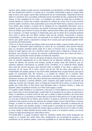 vuestras obras; porque cuando vuestras inmoralidades son abundantes; el Padre Jehova no podía
dar mas tiempo para prevenir a la gente de la oscuridad, convirtiendo el agua en sangre sobre
toda la tierra; esta sangre cubrirá toda manifestación de las inmoralidades, limpiando la tierra de
todas las sustancias de la oscuridad; cambiando vuestra costumbre de vida, y regresando al Padre
Jehova, el dios verdadero de los cielos, y al verdadero ser mortal; de modo que no tendréis la
muerte; porque así viviréis por siempre, siguiendo los méritos de su hijo; Esto e lo que nuestros
primeros padres enseñaron; ellos proclamaban que el hijo del Padre Eterno, volvería a nacer en el
reino mortal, para corregir a la gente de las energías de sus inapropiadas decisiones; esto es
también lo que mi maestro Coriantumr me enseño; Coriantumr había viajado muy lejos, como la
tierra de Shulon, para recorrer los pasos de Adán, nuestro primer Padre, para aprender el camino
de la salvación, y el logró conseguir el Patriarcado, para que los dones de la salvación pudieron
estar entre su gente; por eso deben cambiar cada uno de vosotros, renunciando a vuestras
inmoralidades, y venir primero; para ser bautizado en el nombre del hijo primogénito del Padre
Eterno; para poder revertir, separando la energía de la ilusión, para que vosotros puedan recibir
los premios del Espíritu Santo;
7 Pero en el mismo momento que Abama había terminado de hablar, la gente estaba colérica con
él; porque el libremente había testificado en contra de sus costumbres; ellos querían matarlo,
pero sus discípulos jalándolo desde arriba de la torre, lo llevaron lejos a un lugar de refugio;
abama no pudo regresar otra vez a testificar entre la gente; pero el adoctrino a muchos de sus
discípulos, que llevando el mensaje de salvación continuamente fuera de la tierra de Haner, y
muchos seres espirituales fueron sumados al número de creyentes.
8 Extraordinario era Palai, entre los discípulos de Abama, hijo de Samos, hijo de Timnor y Amma;
Palai se convirtió rápidamente en un alto Patriarca de los Maestros Ardientes, después de la
muerte de Abama; fue durante este tiempo, cuando el estaba como Alto Patriarca, que los
maestros ardientes construyeron sus grandes Casas (Templos), en la ciudad de Haner; porque
Palai salió del encierro personal, para ministrar entre su pueblo; el fue recto, e ingreso en la
presencia de los jueces de la tierra, Coram, hijo de Set, hijo de Lukas, para denunciar las
inmoralidades del pueblo; porque el rey Coram había ordenado hacer un gran festival, para que el
pueda ser proclamado dios del Universo, y su pueblo los señores de la creación; Palai
reprendiéndolos les dijo: Vosotros odiáis, queriendo la oscuridad, libraréis la mentira, como si
estuvierais muertos, por veinte años; pero conocéis por voluntad que todas las cosas que respiráis
alrededor de vosotros; y vuestros doctores seréis incapaces para poder revivirlos a vosotros; de
modo que serviréis por voluntad, como un testigo de la decisión de los dioses en contra de este
pueblo, por veinte años; el Rey Coram cayó derribado como si estuviera muerto; y todos sus
doctores sabios no pudieron revivirlo; así el Rey Coram pago su osadía.
9 El pueblo estaba dividido en sus opiniones, como para si; Coram debería ser retenido como un
juez; Coram tenía un hijo llamado Abel; cuando Abel vio el veredicto de los dioses en contra de su
Padre, el abandono su inmoral estilo de vida, que su padre le había enseñado, y fue hacia Palai
para convertirse en su discípulo; en verdad, Abel se convirtió en Alto patriarca en el lugar de Palai,
y el vino por el tribunal de sus Padres, para enseñar a la gente el camino de la vida; la división y
conflictos entre la gente se hizo más extrema, de cualquier modo; Canaan, hijo de Praxis, el hijo de
Gringos, se rebelo en contra de Abel y de los maestros ardientes, buscando su destrucción; las
fuerzas de Canaan eran grandes; porque a mucha gente le encantaba las fuerzas de la maldad,
veinte años después de la gran dispersión, Canaan ingreso al palacio de Coram y lo mató a él sobre
su cama, donde el había mentido durante veinte años, como si el estuviera muerto, y el mismo
Canaan se había proclamado juez sobre toda la tierra;
10 Cuando Abel y su gente escaparon sobre las montañas, donde ellos tenían preparado una
ciudad en el corazón del monte Palai; ellos establecieron una comunidad de acuerdo a las
enseñanzas de los primeros padres; como esta guardado en el Libro de Abama; donde ellos se
 