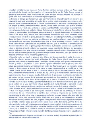 ayudaban en todo tipo de cosas, en forma familiar moraban siempre juntos, con Amor y paz,
manteniendo la Unidad con los ángeles, e incrementando la luz del Padre Eterno; porque el
pueblo de Abel fueron fieles a la palabra del Padre Jehova y moraban alejados del resto de la
gente, ellos eran ahorrativos en el tiempo de la gran dispersión
11 Durante el tiempo que Canaan fue juez, las inmoralidades del pueblo de Haner crecieron tan
gravemente que cada uno estaba en contra de su vecino, y solo se amaban así mismos; y a las
personas justas que era miembro de la familia, querían matarlos, porque no sacaban provecho de
sus propios placeres; como consecuencia de ello, allí se formo una lucha civil, que se extendió
fuera de la tierra, y cada cosa se torno en un caos; cuando el Padre Eterno eligió levantar profetas
entre el pueblo, incluyendo a Abdim, hijo de Coriantumr, el hijo de Timnor y Amma; Conan, hijo de
Pechar, el hijo de Lokan, de la Casa de Morena y Nimrod; el hijo del Rey Canaan; la gente estaba
colérica con estos tres; porque ellos sencillamente denunciaban sus actos inmorales; como
consecuencia de ello toda la gente, de cualquier índole, los buscaban para matarlos, pero el poder
divino del Padre Eterno, los protegía seguidamente de muchos peligros, cundo ellos estaban
comunicando sus mensajes; seguidamente por toda la tierra; entonces estos tres hombres del
Padre Eterno fueron capturados por los guerreros del juez, y se lo llevaron a su presencia; él los
denunció delante de toda la gente; porque la visión de él, lo estaba conduciendo seguidamente
sobre su dominio; el mató a Abdim con su propia espada y condenó a Conan a ser quemado a
muerte; todo esto hizo para entretenimiento de su pueblo; pero el arrojo a Nimrod dentro de la
prisión; porque el era su propio hijo, y el tenía la esperanza de persuadirlo, para que renuncie a los
maestros ardientes y pueda heredar su gobernación.
12 Aquella noche un ángel se poso de pie, delante de Nimrod, cuando el oraba dentro de la
prisión: Se valiente, Nimrod; Vos seréis el hombre del Padre Eterno, dijo el ángel: esta noche
quedaras libre, veréis el poder del Padre Eterno para librarte; porque yo te guiare, libre desde esta
prisión, y desde la cúspide de la colina Timnor vigilaréis libremente todo el palacio, toma este
polvo, que regresaréis como un testimonio en contra del Rey Canaan, y de sus inmorales actos;
cuando el ángel, agarró a Nimrod de la mano, lo elevo trasportándolo a la cúspide de la cima
Timnor, que se miraba desde lo alto, la ciudad de Haner; y una luz brillante alumbraba desde la
nave, iluminando completamente el palacio del rey Canaan y un fuerte sonido vibrando el aire,
repentinamente, donde el palacio estaba, todo se lleno de polvo; este es el camino de todos los
que andan en los caminos de la oscuridad; encontraréis su final; declaro el ángel de nuevo,
agarrando a Nimrod de la mano, él lo trasportó en la nave a la ciudad de Palai; donde él se
convirtió en un discípulo de Abel, aprendiendo toda Revelación de la Ciencia Celeste, para que él
pueda entrar en la vida del Padre Jehova; cuando Abel murió; Nimrod se convirtió en Alto
Patriarca de los maestros ardientes, mostrándole a ellos el camino de la vida de salvación;
13 Sin embargo, el rey Canaan, se fue retirándose de su palacio, cuando este fue destruido; pero el
se fue a un lugar; donde él se reunió para celebrar la muerte de los profetas; el no quiso
arrepentirse de sus inmoralidades o cambiar sus caminos, y ninguno de su pueblo; como
consecuencia de ello, ni su vida, ni sus posesiones fueron seguras; porque a los diez años del
reinado de Canaan, una guerra los dividió debilitando a su gente; y los merodeadores armados
devastaron la tierra; durante dos años, la gente sufrió profunda desolación; luego se unieron como
una armada, entonces otros, ganaron dominio sobre varias partes de la tierra, y al final de los dos
años, por todas partes allí estaba destruido, y la gente comenzó a huir al desierto, para escapar de
la cólera, que había caído sobre ellos, hasta que quedaron solos un pequeño número con el Rey
Canaan, en la ruinas de la ciudad de Haner; la única ciudad que quedo intacta fue la ciudad de
Palai; porque el Padre Jehova bendijo al pueblo de Abel; para que ellos prosperaran y quedaran en
Paz;
14 Desde ese momento, la gente empezó a contar sus años, antes y después de la gran dispersión;
porque todas las cosas habían cambiado.
 