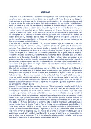 CAPÍTULO 9
1 El pueblo de la ciudad de Palai, se lleno de cultivos; porque eran bendecidos por el Padre Jehova,
cumpliendo sus vidas; sus pastores declararon la palabra del Padre Eterno, y los discípulos
escuchaban sus enseñanzas, y vivían de acuerdo a las divinas leyes del Padre Eterno; durante toda
la vida de Nimrod, los maestros ardientes fueron rápidamente a dar las tablillas, enseñándoles a
todos sus profetas, y ellos los difundieron y divulgaron al exterior del país; desde la ciudad de
Palai, enseñando el dios verdadero de la salvación, siguiendo el nombre de Jesús cristo, que
vendría; muchos de aquellos que se habían separado en la gran dispersión, comenzaron a
escuchar la palabra del Padre Eterno; viviendo como siervos, en humildad y arrepintiéndose, para
ser sumergidos en el bautizo, en nombre de Jesús; para que ellos puedan recibir e revertir los
efectos de la ilusión, alejándolo de sus vidas, y recibir los premios del Espíritu Santo; esta es la
manera como los maestros ardientes se llenaron de gran sabiduría, y una inmensa abundancia que
fluía en el interior de la ciudad de Palai;
2 Después de la muerte de Nimrod; Aziz, hijo del hombre, hijo de Corono, de la casa de
Coriantumr, el hijo de Timnor y Amma, se convirtieron en altos patriarcas de los maestros
ardientes; Aziz estaba lleno de luz, cuando tocaba el corazón de los mortales; pero el estaba
centrado en la adquisición del poder y la riqueza, el quería enseñar a la gente e ir por el mal
camino de las practicas sacerdotales, y la idolatría; la mayoría de la gente, después empezó a
codiciar las riquezas materiales, abandonando la abundancia de la eternidad; sólo unos pocos
quedaron en la humildad, llamando el nombre del Padre Jehova; estos comenzaron a ser
perseguidos por los soberbios entre los maestros ardientes; porque ellos eran mucho más pobres
y esclavizados; porque la gente de Palai había abandonado las divinas leyes del cordero de dios, y
abandonaron cada posesión de sus propias tierras, y dioses; de manera que empezaron a ser más
pobres entre la gente otra vez;
3 Después de un tiempo, el espíritu de Jehova ingreso en Zilda, hija de Manuel, hija de Mikal de la
casa de Pillia, que moraba en la ciudad de Haner; ella se levanto, para declarar las inmoralidades
de la gente, firme ingreso al Palacio de Adam, hijo de Toneros, el hijo de Salmon, de la casa de
Teshues, el hijo de Timnor y Amma; que reinaba en la ciudad de Haner; allí ella llorando por la
gente que debían cambiar; pero ellos se reían de ella, despreciándola y ella se defendía; ellos
empujándola del palacio; entonces Zilda ingreso a la plaza del mercado cada día, llorando por
todos los que querían escuchar otra vez la esperanza de salvación, siguiendo los premios del único
hijo primogénito del Padre Eterno
4 Cuando los creyentes estaban reunidos, junto con Zilda y los profetas, parados y dirigiéndolos;
escuchaban atentamente las palabras de Jehova; y los que creéis en sus nombre, ella los
aconsejaba: La salvación no puede venir a vosotros a menos que vosotros seáis conducidos,
cayendo en penitencia, confesando y abandonando vuestras inmoralidades; para que entréis al
agua de la inmersión y ser bautizado en fuego del Espíritu Santo; yo revelaré a vosotros la verdad;
cuando yo les digo que este bautizo no puede hacerse a menos que uno de entre vosotros sea
humilde al fuego; para así poder ministrar la salvación a los espíritus mortales; por lo tanto, mi hija
Zilda podrá ir a la tierra de Shulon, al primer maestro y recibirá de ellos un Matriarcado que es
eterno, ingresando en la Revelación de la Ciencia Celeste; para que ella pueda ser redimida por la
caída; yo les revelare a vosotros la verdad; cuando yo dije que: siguiendo la caída, la ilusión de la
separación viene al interior del mundo; y siguiendo la ilusión de la separación viene la muerte:
pero yo les enviaré a mi propio hijo, que nacerá con la forma de un cuerpo material, para ser el
Mesías; que vendrá, con sanidad; volando vendrá a vencer, al poderío de los condenados; y a
ofrecer vida a toda la humanidad; Él es la Luz y la Vida de la humanidad, un Padre Eterno; porque
en él mora la plenitud de la vida espiritual, sobre el reino material;
 