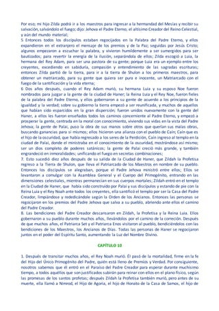 Por eso; mi hijo Zilda podrá ir a los maestros para ingresar a la hermandad del Mesías y recibir su
salvación, salvándolo el fuego; dijo: Jehova el Padre Eterno; el altísimo Creador del Reino Celestial,
y aún del mundo material;
5 Entonces todos los discípulos estaban regocijados en la Palabra del Padre Eterno, y ellos
expandieron en el extranjero el mensaje de los premios y de la Paz; seguidas por Jesús Cristo;
algunos empezaron a escuchar la palabra, y vivieron humildemente a ser sumergidos para ser
bautizados; para revertir la energía de la ilusión, separándola de ellos; Zilda escogió a Luia, la
hermana del Rey Adam, para ser una pastora de su gente; porque Luia era un ejemplo entre los
creyentes, excediendo en sabiduría, compasión y entendimiento de las sagradas escrituras;
entonces Zilda partió de la tierra, para ir a la tierra de Shulon a los primeros maestros, para
obtener un matriarcado, para su gente que quiera ser pura e inocente, un Matriarcado con el
fuego de la santificación y la vida eterna;
6 Dos años después, cuando el Rey Adam murió, su hermana Luia y su esposo Noe fueron
nombrados para juzgar a la gente de la ciudad de Haner; la Reina Luia y el Rey Noe, fueron fieles
de la palabra del Padre Eterno, y ellos gobernaron a su gente de acuerdo a los principios de la
igualdad y la verdad; sobre su gobierno la tierra empezó a ser reunificada, y muchos de aquellos
que habían sido esparcidos en la gran dispersión; fueron unidos nuevamente con la gente del
Haner, a ellos les fueron enseñados todos los caminos concerniente al Padre Eterno, y empezó a
prosperar la gente, centrada en la moral con conocimiento, viviendo sus vidas en la vista del Padre
Jehova; la gente de Palai, puso la obra de sus manos sobre otros que querían sus malas obras,
buscando ganancias para si mismos; ellos hicieron una alianza con el pueblo de Caín; Caín que es
el hijo de la oscuridad, que había regresado a los seres de la Perdición, Caín ingreso al templo en la
ciudad de Palai, donde el ministraba en el conocimiento de la oscuridad, mostrándose así mismo;
ser un dios completo de poderes satánicos; la gente de Palai creció más grande, y también
engrandeció en inmoralidades; unificando el fuego en secretas combinaciones;
7. Esto sucedió diez años después de su salida de la Ciudad de Haner, que Zildah la Profetisa
regreso a la Tierra de Shulon, que lleva el Patriarcado de los Maestros en nombre de su pueblo.
Entonces los discípulos se alegraban, porque el Padre Jehova ministró entre ellos; Ellos se
levantaron a comulgar con la Asamblea General y el Cuerpo del Primogénito, entrando en las
dimensiones celestiales, mientras permanecían en sus cuerpos mortales; Zildah entró en el templo
en la Ciudad de Haner, que había sido construido por Palai y sus discípulos y estando de pie con la
Reina Luia y el Rey Noah ante todos los creyentes, ella santificó el templo por ser la Casa del Padre
Creador, limpiándose y rededicándole según la Orden de los Ancianos. Entonces las personas se
regocijaron en los premios del Padre Jehova que salva a su pueblo, abriendo ante ellos el camino
del Padre Creador.
8. Las bendiciones del Padre Creador descansaron en Zildah, la Profetisa y la Reina Luia. Ellos
gobernaron a su pueblo durante muchos años, llevándolos por el camino de la correción. Después
de que muchos años, el Patriarca Set y el Patriarca Enos visitaron al pueblo, bendiciéndolos con las
bendiciones de los Maestros, los Ancianos de Días. Todas las personas de Haner se regocijaron
juntos en el poder del Espíritu Santo, aumentando la Luz del Nombre Divino.
CAPÍTULO 10
1. Después de transitar muchos años, el Rey Noah murió. Él pasó de la mortalidad, firme en la fe
del Hijo del Único Primogénito del Padre, quién está lleno de Premios y Verdad. Por consiguiente,
nosotros sabemos que él entró en el Paraíso del Padre Creador para esperar durante muchísimo
tiempo, a todos aquéllos que son justificados subirán para reinar con ellos en el plano físico, según
las promesas de los santos profetas; después Zildah la Profetisa también murió, pero antes de su
muerte, ella llamó a Nimrod, el Hijo de Agoria, el hijo de Honato de la Casa de Samos, el hijo de
 