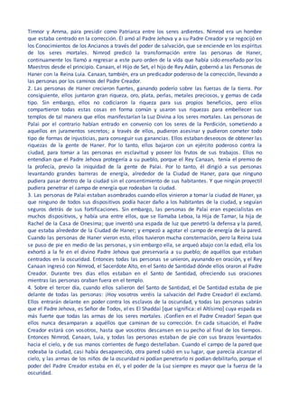 Timnor y Amma, para presidir como Patriarca entre los seres ardientes. Nimrod era un hombre
que estaba centrado en la corrección. Él amó al Padre Jehova y a su Padre Creador y se regocijó en
los Conocimientos de los Ancianos a través del poder de salvación, que se enciende en los espíritus
de los seres mortales. Nimrod predicó la transformación entre las personas de Haner,
continuamente los llamó a regresar a este puro orden de la vida que había sido enseñado por los
Maestros desde el principio. Canaan, el Hijo de Set, el hijo de Rey Adán, gobernó a las Personas de
Haner con la Reina Luia. Canaan, también, era un predicador poderoso de la corrección, llevando a
las personas por los caminos del Padre Creador.
2. Las personas de Haner crecieron fuertes, ganando poderío sobre las fuerzas de la tierra. Por
consiguiente, ellos juntaron gran riqueza, oro, plata, perlas, metales preciosos, y gemas de cada
tipo. Sin embargo, ellos no codiciaron la riqueza para sus propios beneficios, pero ellos
compartieron todas estas cosas en forma común y usaron sus riquezas para embellecer sus
templos de tal manera que ellos manifestarían la Luz Divina a los seres mortales. Las personas de
Palai por el contrario habían entrado en convenio con los seres de la Perdición, sometiendo a
aquellos en juramentos secretos; a través de ellos, pudieron asesinar y pudieron cometer todo
tipo de formas de injusticias, para conseguir sus ganancias. Ellos estaban deseosos de obtener las
riquezas de la gente de Haner. Por lo tanto, ellos bajaron con un ejército poderoso contra la
ciudad, para tomar a las personas en esclavitud y poseer los frutos de sus trabajos. Ellos no
entendían que el Padre Jehova protegería a su pueblo, porque el Rey Canaan, tenía el premio de
la profecía, previo la iniquidad de la gente de Palai. Por lo tanto, él dirigió a sus personas
levantando grandes barreras de energía, alrededor de la Ciudad de Haner, para que ninguno
pudiera pasar dentro de la ciudad sin el consentimiento de sus habitantes. Y que ningún proyectil
pudiera penetrar el campo de energía que rodeaban la ciudad.
3. Las personas de Palai estaban asombrados cuando ellos vinieron a tomar la ciudad de Haner, ya
que ninguno de todos sus dispositivos podía hacer daño a los habitantes de la ciudad, y seguían
seguros detrás de sus fortificaciones. Sin embargo, las personas de Palai eran especialistas en
muchos dispositivos, y había una entre ellos, que se llamaba Leboa, la Hija de Tamar, la hija de
Rachel de la Casa de Onesima; que inventó una espada de luz que penetró la defensa y la pared,
que estaba alrededor de la Ciudad de Haner; y empezó a agotar el campo de energía de la pared.
Cuando las personas de Haner vieron esto, ellos tuvieron mucha consternación, pero la Reina Luia
se puso de pie en medio de las personas, y sin embargo ella, se arqueó abajo con la edad, ella los
exhortó a la fe en el divino Padre Jehova que preservaría a su pueblo; de aquéllos que estaban
centrados en la oscuridad. Entonces todas las personas se unieron, ayunando en oración, y el Rey
Canaan ingresó con Nimrod, el Sacerdote Alto, en el Santo de Santidad dónde ellos oraron al Padre
Creador. Durante tres días ellos estaban en el Santo de Santidad, ofreciendo sus oraciones
mientras las personas oraban fuera en el templo.
4. Sobre el tercer día, cuando ellos salieron del Santo de Santidad, el De Santidad estaba de pie
delante de todas las personas: ¡Hoy vosotros veréis la salvación del Padre Creador! él exclamó.
Ellos entrarán delante en poder contra los esclavos de la oscuridad, y todas las personas sabrán
que el Padre Jehova, es Señor de Todos, el es El Shaddai [que significa: el Altísimo] cuya espada es
más fuerte que todas las armas de los seres mortales. ¡Confíen en el Padre Creador! Sepan que
ellos nunca desamparan a aquéllos que caminan de su corrección. En cada situación, el Padre
Creador estará con vosotros, hasta que vosotros descansen en su pecho al final de los tiempos.
Entonces Nimrod, Canaan, Luia, y todas las personas estaban de pie con sus brazos levantados
hacia el cielo, y de sus manos corrientes de fuego destellaban. Cuando el campo de la pared que
rodeaba la ciudad, casi había desaparecido, otra pared subió en su lugar, que parecía alcanzar el
cielo, y las armas de los niños de la oscuridad ni podían penetrarlo ni podían debilitarlo, porque el
poder del Padre Creador estaba en él, y el poder de la Luz siempre es mayor que la fuerza de la
oscuridad.
 
