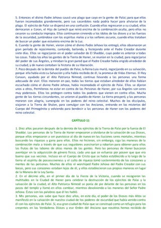 5. Entonces el divino Padre Jehova causó una plaga que cayo en la gente de Palai; para que ellos
fueran incomodados grandemente, pero sus sacerdotes nada podría hacer para aliviarse de la
plaga. El ejército de Palai se dispersó en una confusión. Cuando ellos regresaron a su ciudad, ellos
derrocaron a Coran, el Hijo de Lamech que reinó encima de la combinación oculta, pero ellos no
cesaron su conducta impropia. Ellos continuaron sirviendo a los ídolos de los dioses y a las fuerzas
de la oscuridad, juntándose con los espíritus malos y a los señores oscuros, cuando ellos trataban
de buscar un poder que estuviera encima de la Luz.
6. Cuando la gente de Haner, vieron cómo el divino Padre Jehova los entregó, ellos observaron un
gran período de rejocimiento, cantando, bailando, y festejando ante el Padre Creador durante
siete días. Ellos se regocijaron en el poder salvador de El Shaddai, cuyo poder es anterior a todas
las cosas. Todos los años las gentes de la Tierra de Haner, se reunían en la ciudad, para regocijarse
del poder de sus Ángeles, y miraban la gran pared que el Padre Creador había erigido alrededor de
su ciudad, y de nuevo contaban la historia de su liberación.
7. Poco después de la derrota del pueblo de Palai, la Reina Luia murió, regocijando en su salvación,
porque ella había visto su Salvación y ella había recibido de él, la promesa de Vidas Eternas. El Rey
Canaan, ayudado por el Alto Patriarca Nimrod, continuo llevando a las personas una forma
adecuada de vivir. Ellos moraron en paz, todas las tierras que estaban alrededor de ellos habían
escuchado cómo el divino Padre Jehova, había incomodado el ejército de Palai. Ellos se dijeron
unos a otros, Permítenos no estar en contra de las Personas de Haner, por sus Ángeles son seres
muy poderosos. Ellos los protegen contra todos los poderes que vienen en contra ellos. Mucha
gente de las tierras circundantes, se unieron al pueblo de Haner. La tierra prosperó, y las personas
moraron con alegría, sumergida en los poderes del reino celestial. Muchos de los discípulos,
viajaron a la Tierra de Shulon, para comulgar con los Ancianos, entrando en los misterios del
Cuerpo del Primogénito y volviendo para bendecir a las personas de Haner con los poderes del
reino celestial.
CAPÍTULO 11
1. Diez años pasaron después de la derrota de los ejércitos de la Tierra de Palai por la fuerza de El
Shaddai. Las personas de la Tierra de Haner empezaron a olvidarse de la salvación de sus Dioses,
porque ellos empezaron a ser puestosse al día de nuevo en las ilusiones seres mortales, mientras
buscando las riquezas y gana para ellos. Ellos no hicieron, sin embargo, siga las maneras de la
combinación mala a través de que sus seguidores asesinarían y robarían para obtener para ellos
las frutas de las labores de otras manos de las gentes. Pero las personas de Haner buscaron
aventajar en la adquisición de género físico, cada uno que se esfuerza por poseer que que era
bueno que sus vecinos. Incluso en el Cuerpo de Cristo que se había establecido a lo largo de la
tierra el espíritu de possessiveness y el culto de riqueza tomó sostenimiento de los corazones y
mentes de las personas. Muchos de ellos el worshiped Padre Jehova del Padre Creador con sus
bocas, pero sus corazones estaban lejos de él, y ellos establecieron sus propias maneras en lugar
de la Manera de la Ley Santa.
2. En el décimo año, en el primer día de la Fiesta de la Victoria, cuando se recogieron las
multitudes en la Ciudad de Haner para celebrar la destrucción de los ejércitos de Palai y la
salvación de la ciudad, el Alto Patriarca Nimrod se ponía de pie delante de las personas en los
pasos del templo y llamó en ellos cambiar, mientras devolviendo a las maneras del Señor Padre
Jehova. Éstas son las palabras que él les habló.
3. Mis personas, vos sabe que hace diez años, en este día, el poder de los Dioses más Altos se
manifestó en la salvación de nuestra ciudad de los poderes de oscuridad que había venido contra
él con los ejércitos de Palai. Sí, esa gran ciudad de Palai que se construyó como un refugio para los
creyentes en los Verdaderos Dioses y ese Orden del Anciano que nosotros hemos recibido de
 