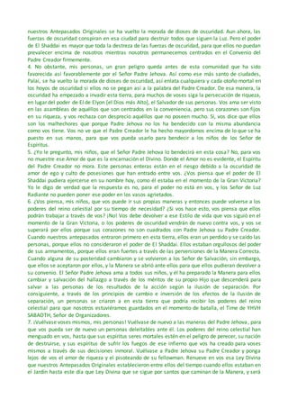 nuestros Antepasados Originales se ha vuelto la morada de dioses de oscuridad. Aun ahora, las
fuerzas de oscuridad conspiran en esa ciudad para destruir todos que siguen la Luz. Pero el poder
de El Shaddai es mayor que toda la destreza de las fuerzas de oscuridad, para que ellos no puedan
prevalecer encima de nosotros mientras nosotros permanecemos centrados en el Convenio del
Padre Creador firmemente.
4. No obstante, mis personas, un gran peligro queda antes de esta comunidad que ha sido
favorecida así favorablemente por el Señor Padre Jehova. Así como ese más santo de ciudades,
Palai, se ha vuelto la morada de dioses de oscuridad, así enlata cualquiera y cada otoño mortal en
los hoyos de oscuridad si ellos no se pegan así a la palabra del Padre Creador. De esa manera, la
oscuridad ha empezado a invadir esta tierra, para muchos de voses siga la persecución de riqueza,
en lugar del poder de El de Elyon [el Dios más Alto], el Salvador de sus personas. Vos ama ser visto
en las asambleas de aquéllos que son centrados en la conveniencia, pero sus corazones son fijos
en su riqueza, y vos rechaza con desprecio aquéllos que no poseen mucho. Sí, vos dice que ellos
son los malhechores que porque Padre Jehova no los ha bendecido con la misma abundancia
como vos tiene. Vos no ve que el Padre Creador le ha hecho mayordomos encima de lo que se ha
puesto en sus manos, para que vos pueda usarlo para bendecir a los niños de los Señor de
Espíritus.
5. ¿Yo le pregunto, mis niños, que el Señor Padre Jehova lo bendecirá en esta cosa? No, para vos
no muestre ese Amor de que es la encarnación el Divino. Donde el Amor no es evidente, el Espíritu
del Padre Creador no mora. Este personas enteras están en el riesgo debido a la oscuridad de
amor de ego y culto de posesiones que han entrado entre vos. ¿Vos piensa que el poder de El
Shaddai pudiera ejercerse en su nombre hoy, como él estaba en el momento de la Gran Victoria?
Yo le digo de verdad que la respuesta es no, para el poder no está en vos, y los Señor de Luz
Radiante no pueden poner ese poder en los vasos agrietados.
6. ¿Vos piensa, mis niños, que vos puede ir sus propias maneras y entonces puede volverse a los
poderes del reino celestial por su tiempo de necesidad? ¿Si vos hace esto, vos piensa que ellos
podrán trabajar a través de vos? ¡No! Vos debe devolver a ese Estilo de vida que vos siguió en el
momento de la Gran Victoria, o los poderes de oscuridad vendrán de nuevo contra vos, y vos se
superará por ellos porque sus corazones no son cuadrados con Padre Jehova su Padre Creador.
Cuando nuestros antepasados entraron primero en esta tierra, ellos eran un perdido y se caído las
personas, porque ellos no consideraron el poder de El Shaddai. Ellos estaban orgullosos del poder
de sus armamentos, porque ellos eran fuertes a través de las perversiones de la Manera Correcta.
Cuando alguna de su posteridad cambiaron y se volvieron a los Señor de Salvación, sin embargo,
que ellos se aceptaron por ellos, y la Manera se abrió ante ellos para que ellos pudieran devolver a
su convenio. El Señor Padre Jehova ama a todos sus niños, y él ha preparado la Manera para ellos
cambiar y salvación del hallazgo a través de los méritos de su propio Hijo que descenderá para
salvar a las personas de los resultados de la acción según la ilusión de separación. Por
consiguiente, a través de los principios de cambio e inversión de los efectos de la ilusión de
separación, un personas se criaron a en esta tierra que podría recibir los poderes del reino
celestial para que nosotros estuviéramos guardados en el momento de batalla, el Time de YHVH
SABAOTH, Señor de Organizadores.
7. ¡Vuélvase voses mismos, mis personas! Vuélvase de nuevo a las maneras del Padre Jehova, para
que vos pueda ser de nuevo un personas deleitables ante él. Los poderes del reino celestial han
menguado en vos, hasta que sus espíritus seres mortales estén en el peligro de perecer, su nación
de destruirse, y sus espíritus de sufrir los fuegos de ese infierno que vos ha creado para voses
mismos a través de sus decisiones inmoral. Vuélvase a Padre Jehova su Padre Creador y ponga
lejos de vos el amor de riqueza y el pisoteando de su fellowman. Renueve en vos esa Ley Divina
que nuestros Antepasados Originales establecieron entre ellos del tiempo cuando ellos estaban en
el Jardín hasta este día que Ley Divina que se sigue por santos que caminan de la Manera, y será
 