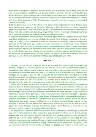 hasta el fin. Consagre su substancia a Padre Jehova, para que hubiera rico ni pobre entre vos. Se
una con sus discípulos compañero, para que sus corazones y mentes tuvieran uno años, para que
ellos fueran uno con los Ungimos, para que se hubiera puesto a su mente, vos podrá ver como vos
se ve y conoce como vos es conocido. Mora en la conveniencia, mientras caminando en la armonía
con la Ley Santa, para que el Padre Creador pueda estar entre vos. Entonces vos no se destruirá al
Time de Tribulación.
8. Sí, mis personas, viene a Padre Jehova Feast, porque él ha preparado una fiesta de cosas ricas
para aquéllos que moran en su Convenio. Sabe que el Time de Juicio es a mano, cuando él
separará su trigo de las taras, y aquéllos cuyos no se encuentran los corazones en el servicio de los
Dioses más Altos se conocerán. Cambie, y venga al Hijo, mientras renovando en sus espíritus la Luz
de su salvación, para que vos no se perdiera en ese momento. Amén.
9. El poder del Sacerdote Alto las palabras de Nimrods agujerearon los corazones de muchos en la
asamblea, y había una gran reforma a lo largo de toda la Tierra de Haner. La palabra se llevó a lo
largo de la tierra, y los sacerdotes y maestros exhortaron el Cuerpo en cada cuarto según las
palabras de Nimrod, para que hubiera una gran renovación en el Convenio. Yo lo mostraré
después que todas las palabras de Nimrod que el hombre poderoso del Padre Creador, se cumplió,
para allí pronto llegó un gran momento de evaluación en las personas. Aquéllos que habían puesto
su fe en los Dioses del reino celestial eran en conservas, mientras aquéllos que continuaron en la
corrupción de sus propias mentes estaban sujeto a las fuerzas oscuras que vinieron contra ellos,
para que el poder del Padre Creador se manifestara para todos para ver. Amén.
CAPÍTULO 12
1. Después de eso, Nimrod, el Hijo de Agoria, el Sacerdote Alto según la Ley Divina del Padre
Creador, envejeció y se murió, después de se haber pasado sus días en Padre Jehova reparan,
después de haber luchado una lucha buena contra los poderes de oscuridad, mientras llevando a
sus personas para cambiar y renovación en la Luz. Indrush, el Hijo de Nimrod, era el Sacerdote Alto
escogido en su lugar, él que ha sido un seguidor de conveniencia de su juventud, y habiendo
estado de pie contra los poderes de oscuridad, y puso un ejemplo digno de imitación. La esposa de
Indrushs era Lytish, Hija de Canaan el rey. Ella, también, era un devoto de la Ley Divina del Padre
Creador, lleno del poder del Espíritu santo, un predicador poderoso de conveniencia.
2. Nueve años después de la muerte de Nimrod, Rey que Canaan también pasó en el mundo de
espíritus, después de se haber pasado sus días en el servicio de los Dioses más Altos. Antes de a su
muerte, él había instalado Lytish e Indrush como los gobernantes de las personas. Lytish e Indrush
reinaron según los principios de conveniencia en el nombre del Padre Jehova su Padre Creador. No
obstante, la mayoría de las personas se había vuelto un personas empedernidas, cadáver-besadas,
lento para escuchar a la palabra del Padre Jehova. Ellos pervirtieron la Manera del Padre Creador,
mientras inclinando a la indecencia y cada formulario de vicio, incluso erigir los dioses del ídolo, la
habilidad de sus propias manos, justificarlos en su conducta impropia. Había ninguna ley que
gobierna lo que una persona podría creer, pero Indrush y Lytish laboraron con sus personas en el
poder del Padre Creador, mientras proclamando Padre Jehova formulan y llamando en las
personas cambiar y volverse al verdadero Salvador Viviente.
3. La mayoría de las personas rechazó las palabras de sus gobernantes, sin embargo, y no quería
que ellos reinaran encima de ellos, porque ellos quisieron tener los líderes con los mismos valores
degenerados que ellos tenían. Aquéllos que sentían esta manera conspiraron para derrocar al
gobierno de la tierra. Ellos entraron en un convenio con las personas de la Ciudad de Palai,
mientras asumiéndose que combinación que se había pasado de Caín a través de que ellos podrían
asesinar y robo y consigue la ganancia. Pagag, sirviente de Indrush, era privado a sus planes, para
su hermano un líder de la insurrección era. Pagag fue pagado para matar a la reina y rey y se
 
