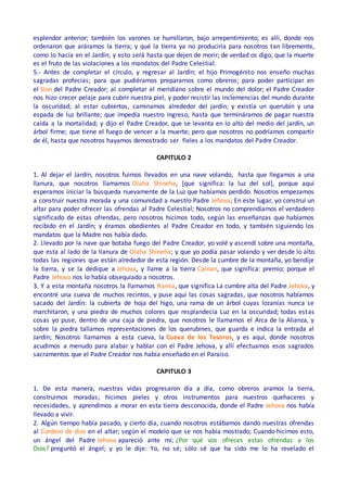 esplendor anterior; también los varones se humillaron, bajo arrepentimiento; es allí, donde nos
ordenaron que aráramos la tierra; y qué la tierra ya no produciría para nosotros tan libremente,
como lo hacía en el Jardín; y esto será hasta que dejen de morir; de verdad os digo, que la muerte
es el fruto de las violaciones a los mandatos del Padre Celestial.
5.- Antes de completar el círculo, y regresar al Jardín; el hijo Primogénito nos enseño muchas
sagradas profecías; para que pudiéramos prepararnos como obreros; para poder participar en
el Sion del Padre Creador; al completar el meridiano sobre el mundo del dolor; el Padre Creador
nos hizo crecer pelaje para cubrir nuestra piel, y poder resistir las inclemencias del mundo durante
la oscuridad; al estar cubiertos, caminamos alrededor del jardín; y existía un querubín y una
espada de luz brillante; que impedía nuestro ingreso, hasta que termináramos de pagar nuestra
caída a la mortalidad; y dijo el Padre Creador, que se levanta en lo alto del medio del jardín, un
árbol firme; que tiene el fuego de vencer a la muerte; pero que nosotros no podríamos compartir
de él, hasta que nosotros hayamos demostrado ser fieles a los mandatos del Padre Creador.
CAPITULO 2
1. Al dejar el Jardín, nosotros fuimos llevados en una nave volando, hasta que llegamos a una
llanura, que nosotros llamamos Olaha Shineha, [que significa: la luz del sol], porque aquí
esperamos iniciar la búsqueda nuevamente de la Luz que habíamos perdido. Nosotros empezamos
a construir nuestra morada y una comunidad a nuestro Padre Jehova; En este lugar, yo construí un
altar para poder ofrecer las ofrendas al Padre Celestial; Nosotros no comprendíamos el verdadero
significado de estas ofrendas, pero nosotros hicimos todo, según las enseñanzas que habíamos
recibido en el Jardín; y éramos obedientes al Padre Creador en todo, y también siguiendo los
mandatos que la Madre nos había dado.
2. Llevado por la nave que botaba fuego del Padre Creador, yo volé y ascendí sobre una montaña,
que esta al lado de la llanura de Olaha Shineha; y que yo podía pasar volando y ver desde lo alto
todas las regiones que están alrededor de esta región. Desde la cumbre de la montaña, yo bendije
la tierra, y se la dedique a Jehova, y llame a la tierra Cainan, que significa: premio; porque el
Padre Jehova nos lo había obsequiado a nosotros.
3. Y a esta montaña nosotros la llamamos Ramia, que significa La cumbre alta del Padre Jehova, y
encontré una cueva de muchos recintos, y puse aquí las cosas sagradas, que nosotros habíamos
sacado del Jardín: la cubierta de hoja del higo, una rama de un árbol cuyas lozanías nunca se
marchitaron, y una piedra de muchos colores que resplandecía Luz en la oscuridad; todas estas
cosas yo puse, dentro de una caja de piedra, que nosotros le llamamos el Arca de la Alianza, y
sobre la piedra tallamos representaciones de los querubines, que guarda e indica la entrada al
Jardín; Nosotros llamamos a esta cueva, la Cueva de los Tesoros, y es aquí, donde nosotros
acudimos a menudo para alabar y hablar con el Padre Jehova, y allí efectuamos esos sagrados
sacramentos que el Padre Creador nos había enseñado en el Paraíso.
CAPITULO 3
1. De esta manera, nuestras vidas progresaron día a día, como obreros aramos la tierra,
construimos moradas; hicimos pieles y otros instrumentos para nuestros quehaceres y
necesidades, y aprendimos a morar en esta tierra desconocida, donde el Padre Jehova nos había
llevado a vivir.
2. Algún tiempo había pasado, y cierto día, cuando nosotros estábamos dando nuestras ofrendas
al Cordero de dios en el altar; según el modelo que se nos había mostrado; Cuando hicimos esto,
un ángel del Padre Jehova apareció ante mí; ¿Por qué vos ofreces estas ofrendas a los
Dios? preguntó el ángel; y yo le dije: Yo, no sé; sólo sé que ha sido me lo ha revelado el
 