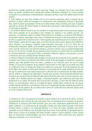 prometió los grandes premios por hacer para que. Pagag, sin embargo, fue al rey y descubrió
todos sus planes confidenciales cuando ellos habían sido hecho conocido a él. El rey y corona
convocado a sus consejeros inmediatamente y discutió con ellos lo que ellos deben hacer en esta
materia.
4. Ellos podrían ver que ellos estaban en las circunstancias peligrosas, para la mayoría de las
personas se había vuelto los enemigos a la conveniencia. Por consiguiente, Indrush, el Sacerdote
Alto, entró el Santo de Santidad y llamó en el Señor Padre Jehova nombra, para que él pudiera
aprender los deseos del Padre Creador en nombre de sus personas. Padre Jehova expresan el rayo
a él de entre el querubín.
5. ¡Escúcheme Indrush! dicho la voz. Se enardece el enojo divino contra esto las personas, porque
ellos están perdidos en la oscuridad y han vendido sus espíritus a los señores oscuros. Sus
corazones se endurecen contra la Verdad. Ellos pisotean en el pobres y se piensan feliz debido a
sus grandes riquezas, pero todas estas cosas se tardarán de ellos por un día, para todos los rastros
de ellos se quitará de la cara de la tierra. Tome aquéllos que estarán de pie en mi Convenio, dice a
Padre Jehova, y parte de este lugar, para no muchos días de ahora, esta ciudad ya no estorbará la
tierra. Recoja a sus personas, aquéllos cuyos corazones son puros, y va a la Tierra de sus
Antepasados Originales dónde yo lo bendeciré grandemente. Cuando yo lo llevaré atrás a esta
tierra, será de nuevo a vos una tierra de promesa, una tierra selecta a vos y su posteridad después
de vos. En esta tierra, el poder de las sagradas noticias buenas se verterá fuera en su posteridad
en la fuerza poderosa. Yo soy Jesús Cristo, su Salvador y Redentor. Síganos, mis personas, y vos no
se destruirá, para vos la Alegría Eterna heredará. Amén.
6. Entonces Indrush, el Sacerdote Alto, recogió a las personas del Cuerpo de Cristo, aquéllos cuyos
corazones eran firmes en el Convenio del Padre Jehova. Él les dijo recoger sus familias y su género,
aquéllos que ellos podrían llevar con ellos, y prepara a sus vehículos partir de eso la ciudad
maldita. El enojo de los poderes de oscuridad se caerá pronto en este lugar con tal poder que nada
se saldrá para llevar al testigo que había una ciudad en la vida aquí. En el decimoquinto día del
Primer Mes, Rey Indrush y Reina Lytish llevaron a sus personas de la ciudad. Estaba en Eva de ese
día que la combinación mala había puesto para su destrucción y la destrucción de todos aquéllos
que no unirían su organización detestable. Cuando esos esclavos de oscuridad despertaron para
encontrar que las personas del Padre Creador habían huido de entre ellos, ellos los siguieron, pero
el poder de El Shaddai detuvo sus tropas y retrocedió aquéllos que sobrevivían para que ellos
devolvieran a su ciudad. No muchos días el juicio de El de Elyon, el Gran Dios de Todos los Otros
Dioses, se vertió después, fuera en la Ciudad de Haner. Donde había estado de pie, allí seguía
siendo nada que testificar a su existencia. Éste es el fin apropiado de todos aquéllos que entran en
el convenio con los poderes de oscuridad luchar contra los santos del reino celestial, porque ellos
se sacan su propia destrucción.
CAPÍTULO 13
1. Durante cien años, las personas de Indrush y Lytish moraron en la tierra de los Amos, mientras
aprendiendo de ellos el Estilo de vida y Salvación. Ellos se instruyeron en los misterios de piedad e
introdujo en la presencia del Padre Creador, para que ellos aumentaran poderosamente en el
poder, sabiduría, y el conocimiento de eternidad. Cuando cien años habían pasado, Yared Padre
convocó Indrush y Lytish y los aconsejó devolver a la Tierra de Haner. Aquéllos que fueron
centrados en la oscuridad se han destruido fuera de la tierra, él los informó. Es apropiado que vos
debe salvar la tierra en el nombre del Padre Creador. Indrush y Lytish alabaron a Padre Jehova
para su misericordia manteniéndolos una tierra de promesa, y ellos comenzaron para preparar
todo para la jornada a a la Tierra de Haner.
 