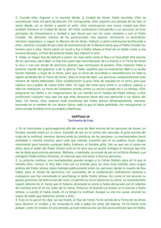 2. Cuando ellos llegaron a la mancha dónde la Ciudad de Haner había resistido, ellos no
encontraron nada allí pero desolación. Por consiguiente, ellos viajaron una jornada de los días al
oeste dónde, en un bonito y apartó el valle, ellos construyeron una nueva ciudad que ellos
también llamaron la Ciudad de Haner. Allí ellos continuaron instruyendo a sus personas en esos
principios de Conveniencia y Verdad a que llevan paz con los seres mortales y con el Padre
Creador. No obstante, muchas de las generaciones más jóvenes rechazaron su testimonio,
mientras negándose a seguir la Manera de los Amos. Indrush y Lytish continuaron testificando a
ellos, mientras estando de pie como da testimonio de de la Manera hasta que el Padre Creador los
tomara casa a ellos. Reina Lytish se murió y fue a Padre Jehova al final de un Sabát santo, y una
semana después, al final del próximo Sabát, Rey Indrush la unió.
3. Imbal, el mayor hijo de Indrush y Lytish, los tuvo éxito como el Rey y el Sacerdote Alto encima
de las personas, pero Abel, su hijo más joven que nació después de su retorno a la Tierra de Haner
la rosa a con una venda de personas jóvenes que rechazaron la palabra. Ellos mataron Imbal y
tomaron mando del gobierno y de la iglesia. Todos aquéllos que no levantarían Abel y su venda
fueron matados o huyó de la tierra, para que el reino de oscuridad se reestableciera en toda la
región alrededor de la Tierra de Haner. Bajo el reino de Abel, sus personas comprometieron cada
manera de hecho detestable. Ellos establecieron la gran falta de equidad en la tierra, para que
hubiera rico y pobre de nuevo entre ellos. En lugar del amor para entre si, la codicia, codicia, y
odio los motivaron. La mano de Everyones estaba contra su vecina cuando era a su ventaja. Ellos
prepararon los ídolos a las imaginaciones de sus mentes en el Templo del Padre Jehova, y ellos
justificaron cualquier cosa que era que ellos desearon hacer por una apelación a sus dioses del
ídolo. De hecho, ellos violaron cada enseñanza del Padre Jehova deliberadamente, mientras
haciendo en el nombre de sus dioses falsos todo lo que él había prohibido. Por consiguiente, la
tierra estaba hundida en la oscuridad y libertinaje.
CAPÍTULO 14
Testimonio de Enoc
1. En el trescientos y quincuagésimo año del reino de Abel encima de las personas de Haner, un
hombre extraño entró en la tierra. Estando de pie en el centro del mercado, él gritó encima del
ruido de la multitud, mientras denunciando las prácticas de las personas. La muchedumbre creció
enfadada e intentó matarlo, pero cada que intentó, encontró que él no pudiera hacer ningún
movimiento para hacerlo cualquier daño. Entonces el hombre gritó, Vos ve que vos el canto me
daña, para el poder del Padre Jehova está en mí para que yo pueda entregar el mensaje que ella
me ha dado para esto las personas. Mañana, a mediodía, yo estaré de pie en la Colina Shelem, y yo
entregaré Padre Jehova formulan, el mensaje que ella envía a esto las personas.
2. La próxima mañana, una muchedumbre grande recogió a la Colina Shelem para oír lo que el
extraño diría. Incluso el Rey Abel vino con su atiende para ver esta vista extraña, para ningún
profeta del Padre Jehova había hablado públicamente entre las personas desde la muerte de Rey
Imbal, para el miedo de destruirse; los sacerdotes de la combinación confidencial mataron a
cualquiera que fue encontrado el worshiping el Señor Padre Jehova. Así como el sol alcanzó su
gastos generales de fabricación del cenit, el extraño se vio el alpinismo la colina. La muchedumbre
separó delante de él, hasta que él hubiera alcanzado la cresta y había destacado con el cobertor
de multitud ante él en los lados de la colina. Entonces él levantó sus brazos en la oración a Padre
Jehova, y cuando él había orado, él se dirigió la multitud. Aunque su voz era suave, alcanzó las
orejas de todos que habíamos venido a oírlo.
3. Esto es lo que él les dijo: yo soy Enoch, el Hijo de Yared. Yo he venido de la Tierra de los Amos
para declarar el cambio y he renovado la vida a todos los niños del Adama. Yo he hecho esto
porque, como mí estaba en una jornada, yo tuve noticias una voz del plano celestial que me habla.
 