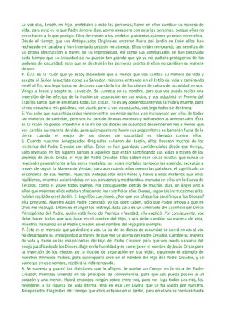 La voz dijo, Enoch, mi hijo, profetizan a esto las personas; llame en ellos cambiar su manera de
vida, para esto es lo que Padre Jehova dice, yo me exaspero con esto las personas, porque ellos no
escucharán a lo que yo digo. Ellos destruyen a los profetas y videntes quienes yo envío entre ellos.
Desde el tiempo que sus Antepasados Originales entraron fuera del Jardín en Edén ellos han
rechazado mi palabra y han intentado destruir mi atiende. Ellos están sembrando las semillas de
su propia destrucción a través de su impropiedad. Así como sus antepasados se han destruido
cada tiempo que su iniquidad se ha puesto tan grande que yo ya no pudiera protegerlos de los
poderes de oscuridad, esto que se destruirán las personas pronto si ellos no cambian su manera
de vida.
4. Ésta es la razón que yo estoy diciéndole que a menos que vos cambia su manera de vida y
acepta al Señor Jesucristo como su Salvador, mientras entrando en el Estilo de vida y caminando
en él al fin, vos lega todos se destruya cuando la ira de los dioses de caídas de oscuridad en vos.
Venga a Jesús y acepte su salvación. Se sumerja en su nombre, para que vos pueda recibir una
inversión de los efectos de la ilusión de separación en sus vidas, y vos adquirirá el Premio del
Espíritu santo que le enseñará todas las cosas. Yo estoy poniendo ante vos la Vida y muerte, para
si vos escucha a mis palabras, vos vivirá, pero si vos no escucha, vos lega todos se destruya.
5. Vos sabe que sus antepasados vivieron entre los Amos santos y se instruyeron por ellos de todas
las maneras de santidad, pero vos ha partido de esas maneras y rechazado sus antepasados. Ésta
es la razón no puede impedirse a la ira de los dioses de oscuridad descender en vos a menos que
vos cambia su manera de vida, para quienquiera no honre sus progenitores se barrerán fuera de la
tierra cuando el enojo de los dioses de oscuridad es liberado contra ellos.
6. Cuando nuestros Antepasados Originales salieron del Jardín, ellos llevaron muchos de los
misterios del Padre Creador con ellos. Éstos se han guardado confidenciales desde ese tiempo,
sólo revelado en los lugares santos a aquéllos que están santificando sus vidas a través de los
premios de Jesús Cristo, el Hijo del Padre Creador. Ellos saben esas cosas ocultas que nunca se
revelarán generalmente a los seres mortales, los seres mortales tampoco los aprende, exceptúe a
través de seguir la Manera de Verdad, para aun cuando ellos oyeron las palabras, el significado se
escondería de sus mentes. Nuestros Antepasados eran fieles y fieles a esos misterios que ellos
recibieron, mientras valorándolos en sus corazones y meditando a menudo en ellos en la Cueva de
Tesoros, como el youve todos oyeron. Por consiguiente, detrás de muchos días, un ángel vino a
ellos que mientras ellos estaban ofreciendo los sacrificios a los Dioses, según las instrucciones ellos
habían recibido en el Jardín. El ángel los cuestionó. ¿Por qué vos ofrece los sacrificios a los Dioses?
ella preguntó. Nuestro Adán Padre contestó, yo los dont saben, sólo que Padre Jehova a que mi
Dios me instruyó. Entonces el ángel los instruyó. Esta cosa es un similitude del sacrificio del Único
Primogénito del Padre, quién está lleno de Premios y Verdad, ella explicó. Por consiguiente, vos
debe hacer todos que vos hace en el nombre del Hijo, y vos debe cambiar su manera de vida,
mientras llamando en el Padre Creador, en el nombre del Hijo para siempre.
7. Éste es el mensaje que yo declaro a vos. La ira de los dioses de oscuridad se caerá en vos si vos
no desampara su impropiedad a través de que vos se aliena del Padre Creador. Cambie su manera
de vida y llame en las misericordias del Hijo del Padre Creador, para que vos pueda salvarse del
enojo justificado de los Dioses. Baje en la humildad y se sumerja en el nombre de Jesús Cristo para
la inversión de los efectos de la ilusión de separación en sus vidas, siguiendo el ejemplo de
nuestros Primeros Padres, para quienquiera cree en el nombre del Hijo del Padre Creador, y se
sumerge en ese nombre, recibirá la vida renovada.
8. Se sumerja y guardó las divisiones que lo afligen. Se vuelve un Cuerpo en la vista del Padre
Creador, mientras uniendo en los principios de conveniencia, para que vos pueda poseer a un
corazón y una mente. Habrá entonces ningún pobre entre vos, pero vos lega todos sea rico, los
herederos a la riqueza de vida Eterna. Una en esa Ley Divina que se ha vivido por nuestros
Antepasados Originales del tiempo que ellos estaban en el Jardín, para en él vos se formará hasta
 
