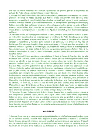 que vos se vuelva herederos de salvación. Quienquiera se prepara percibir el significado de
palabra del Padre Jehova entenderá lo que yo estoy diciendo.
9. Cuando Enoch el Vidente había declarado estas palabras, él descendió de la colina. Un silencio
profundo descansó en todos aquéllos que habían estado escuchando. Uno por uno, ellos
empezaron a seguirlo al Lago Shinehah [que significa Lago del Sun], dónde él entró en el agua,
mientras llamando en todos que habían desamparado sus impropiedades para seguirlo en el lago y
habían sumergido. Las multitudes entraron a él en el agua, mientras dando sus vidas al Padre
Creador. Incluso el Rey Abel, y muchos de su atiende, vino, mientras llorando y lamentando sus
males. Ellos se sumergieron por el Vidente en las Aguas de Shinehah, y ellos dejaron esa regocijo
del lugar.
10. Durante un año, el Vidente permanecía en la tierra, mientras predicando las noticias buenas
de redención y organizando a las personas según la Ley Divina del Padre Creador, para que ellos
pudieran tener el poder a no ser centrado en la oscuridad. Entonces él partió de ellos, pero él
consagró a sacerdotes y maestros para atender a las personas, y él ordenó el Rey Abel al
Patriarcado Alto, para que él pudiera llevar a sus personas en el Estilo de vida. Con las palabras de
estímulo y muchas lágrimas, el Vidente dejó a las personas de Haner, para que él pudiera predicar
las noticias buenas en otras partes de la tierra. Las personas permanecían fieles y fieles a él,
mientras pareciendo a él como la cabeza suprema de su Iglesia con tal de que él permaneciera en
la esfera mortal.
11. En el futuro el Vidente estableció una ciudad que él llamó la Ciudad de Sión. Rey Abel fue a la
Ciudad de Sión cada año, con los superiores de otras tierras, para ser instruido por el Vidente de la
manera de atender a sus personas. Después de muchos años, los rumores localizaron a las
personas de Haner que las cosas extrañas estaban pasando en la Ciudad de Sión. Por consiguiente,
Rey que Abel, con otros gobernantes de las tierras vecinas, fue a Sión para aconsejar con el
Vidente. Él atendió a ellos, mientras ofreciendo muchas palabras de estímulo. Entonces el Vidente,
con su jefe atiende, los caballos montados e izquierdo la ciudad. Temeroso que ellos estaban
dejándolos para siempre, los gobernantes siguieron para ver donde ellos irían. Cuando ellos
habían viajado una distancia considerable de la ciudad, había una gran tormenta de nieve, una
cosa que ellos nunca tenían antes experimentado. Entrando en la tormenta, ellos encontraron a
Matusalén, Hijo de Enoch, estando de pie en el medio de la nieve, pero Enoch el Vidente, y todos
su atiende, se hubo ido, y nunca se vio de nuevo por ellos. Cuando ellos devolvieron con
Matusalén al lugar de la Ciudad de Sión, la ciudad también hubo sido. Todos los gobernantes
devolvieron a sus propias tierras, mientras lamentando la pérdida de su Vidente, pero Matusalén
reinó encima de los creyentes en todas las tierras, en lugar de su Enoch Padre.
12. Tres años después de la ascensión de Enoch Padre, Rey que Abel se murió, mientras uniendo a
sus Antepasados, y Lorena, su hija, reinada en su lugar. Lorena sirvió a Padre Jehova propiamente
todos sus días, porque ella era una sacerdotisa sumamente alta que predicó la palabra con el
poder y administró las ordenanzas de salvación, mientras llevando muchas espíritus a Padre
Jehova sientan de poder. En el futuro Lorena también se murió, después de haber vivido una vida
llena durante muchos años. Todas sus personas lamentaron su pérdida porque ella había sido una
fuente de Vida a ellos.
CAPÍTULO 15
1. Cuando Reina Lorena se había recogido a sus Antepasadas, su hijo Teshuesh era elevado encima
de las personas. Cuando Teshuesh había adquirido el trono, él se volvió su atrás en la Manera del
Padre Creador, porque él empezó a perseguir aquéllos que caminaron de esa Manera. Él causó
Alia, la Sacerdotisa Alta encima de las personas del Padre Creador, incluso ser tomado y lanzar en
la prisión. En el futuro él la mató para su dedicación a la Verdad. Después de la muerte del
 