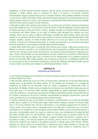 Seudónimo, el Padre Creador levantó a Morian, Hijo de Lorena, presidir encima de aquéllos que
siguieron a Padre Jehova, pero su hermano lo tomó y lo lanzó en la prisión, mientras
alimentándole ninguna comida hasta que él se hubiera muerto. Otros profetas también se criaron
a, lleno con el Espíritu del Padre Jehova, pero Rey Teshuesh los buscó y los destruyó hasta allí era
ningún profeta salido en la tierra. Esos creyentes en palabra del Padre Jehova que no fue matada,
huyó de la tierra para escapar la ira de Teshuesh.
2. Mi padre estaba entre aquéllos que huyeron de esa tierra con su familia, mientras entrando en
esta tierra dónde yo nací. Yo soy Corint, el Hijo de Selah, el Hijo de Arphaxad, el Hijo de Gorun de
la Familia de Lukas, el Hijo de Timnor y Amma,. Aunque mi padre y su familia habían sufrido para
el testimonio del Padre Jehova, yo no seguí la Manera, pero persiguió las maneras de seres
mortales hasta que yo oyera el Noahs predicando. Llamado por Padre Jehova, Noah salió para
advertir a las personas del Gran Diluvio que vendrá en la tierra, mientras destruyendo toda la vida
excepto aquéllos quienes el Padre Creador ahorrará en el arca que Noah se ha dicho para
construir. Cuando yo oí el Noahs predicando, mi corazón fue pinchado, y yo me volví su discípulo,
mientras pasando a su comunidad y viviendo según el Orden Antiguo.
3. Ahora Noah Padre dice que la venida del Gran Diluvio está cercana. Todos que caminan de la
Manera se morirán o alzarán a a la Ciudad Celestial; por consiguiente, yo debo asumir que yo no
seré los más tiempo en esta esfera de existencia. Así ahora yo estoy terminando mi registro; yo lo
daré a Shem, Hijo de Noah con que permanecerá su Padre a bordo el arca durante el Gran Diluvio.
Yo he escrito este registro para que la memoria de mis antepasados no se perdiera cuando el
diluvio ha destruido todo. Pueda aquéllos que lo leyeron se anime por su fidelidad y advirtió por
las consecuencias de sus decisiones inmoral para caminar de la Manera del Padre Creador, para él
la única manera que lleva para arreglar es y felicidad permanente. Amén.
CAPÍTULO 16
Testimonio del Patriarca Set
1. Una homilía entregada por Set Padre en la mañana después de que él se ordenó un Patriarca en
el Patriarcado de los Amos.
2. Mis queridos, desde que yo era un niño, yo he pensado a menudo en mi hermano Abel que fue
matado para su testimonio del Padre Jehova. Yo he soñado con transporte en su trabajo de
establecer el Orden de los Ancianos entre sus niños y perpetuar su Patriarcado entre su
posteridad. Mi Madre y Padre me ha animado en este deseo y me enseñó del tiempo que yo era
muy joven orar a mi hermano Abel, mientras preguntando su ayuda preparando perpetuar su
sueño de establecer a un personas que seguirían la Manera del Padre Creador. Frecuentemente yo
he sentido su presencia cerca de mí, mientras advirtiéndome de peligros y tentaciones, para que
yo me perseverara en un estado de pureza ante el Padre Creador.
3. Anoche, después de que yo me ordené un Patriarca, yo permanecía en el Santo de Santidad,
orando para el poder en el Patriarcado lograr Padre Jehova trabajan, cuando mi hermano Abel
vino a mí. Él era radiante más allá de la descripción, y sus palabras agujerearon mi espíritu al
mismo centro. Con el gran amor y compasión que él nos dijo, Set, mi hermano, vos y mí llevar
juntamente en el trabajo de se han escogido nuestro Padre y Mima, yo en el mundo de espíritus y
vos entre su posteridad mortal. Sus llaves se caerán en vos, y vos establecerá el Cuerpo del Hijo
del Padre Creador entre sus descendientes. Sepa, mi hermano, que yo siempre estaré con vos
fortalecerlo y bendecir su trabajo, los ensayos cualquier pueden descubrirlo. La guerra con la
oscuridad es dura, y los fracasos parecen ser muchos, pero en el fin, la Luz triunfará. Algunos,
como Caín, venderán sus espíritus a los poderes oscuros, y muchos otros, como Timnor y Amma,
seguirán los dioses falsos de materialismo y hedonismo, pero habrá siempre un manojo que
levantará el Convenio, cualquier cosa puede transpirar. Nunca pierda la esperanza, para la
 