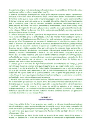 desesperación origina en la oscuridad, pero la esperanza es el premio Eterno del Padre Creador a
aquéllos que confían en ellos, y nunca fallará en el fin.
4. Antes de que mis ojos aparecieran una visión de tal magnitud que yo no pudiera comprenderlo,
porque yo vi la historia futura de humanidad abajo a través de las edades hasta la venida del Hijo
de Hombre. Vistas que yo nunca podría imaginar desplegaron ante mí, y yo me alcancé en el flujo
de tiempo hasta que uniera de nuevo con la eternidad. Mi espíritu estaba llena con la compasión
para la humanidad, para su estado lastimoso, tan débil y vulnerable, todavía tan seguro en su
poder presunto. Yo clamé a mis Dioses en nombre de mi fellowmen, Dioses de mi Padre y Mima,
Padre Jehova Omnipotente, Creadores y Sustainers de todas las cosas, parezca con la misericordia
en los niños de Adán y Eva. Excepto ellos de los poderes de oscuridad y les permitió encontrar los
demás durante su probación mortal.
5. Entonces el significado de la Expiación se desplegó ante mí en condiciones antes de que yo
nunca había entendido. ¿Yo vi la profundidad y anchura del Amor del Padre Creador; mi espíritu se
maravilló, y yo fui llevado exclamar, Mis Dioses, hay nada que vos no haría para la salvación de
uno de sus niños? Entonces una voz me contestó, Nada excepto la toma lejos su agencia. ¡Ahora
preste la atención! Los poderes de deseo de oscuridad de ahorrar la humanidad, pero para hacer
para que ellos los reducirían a esclavos estúpidos que no podrían escoger la destrucción. Nosotros
deseamos salvar a todos nuestros niños, pero sólo como los esclavos libres, escogiendo su
servidumbre libremente. No obstante, nuestro Amor está encima de a cada niño que ha nacido a
nosotros, y nosotros extenderemos la mano a cada uno de la manera cualquier es necesario
traerles casa a nuestra presencia. ¿Vos sabe la condescendencia del Padre Creador? Hay ninguna
profundidad a que nosotros no descenderemos encontrar nuestros perdidos y reembolsarlos de la
oscuridad. Sólo aquéllos que se niegan a ser ahorrado ante el Amor del Infinito no se
reembolsarán, e incluso ellos encontrarán paz.
6. Entonces yo vi el ministerio del Hijo del Padre Creador en el Meridiano del Tiempo, y yo me
maravillé que él pudiera amarnos tanto que él soportaría que que ningún mortal podría soportar a
menos que él sea de la naturaleza del Padre Creador. Cómo exquisito era su sufrimiento, el más
allá que que un mortal podría experimentar, para él un sufrimiento espiritual sólo conocido a los
Dioses era. Mi espíritu clamó en la agonía cuando yo sentía la parte más pequeña de lo que él
sentía. Nunca de nuevo quiera yo asisto el sacrificio ofreció prefigurar su sufrimiento sin sentir las
profundidades de mi colgajo del espíritu en la angustia.
7. Nosotros ofrecemos este sacrificio esta mañana, mientras esperando el Gran Sacrificio del Hijo
del Padre Creador que se llevará los efectos de las decisiones inmoral de toda la humanidad esas
decisiones que son basado en la ilusión de separación, en cuanto ellos entren a él en la contrición
y humildad. Permite dé nosotros a él como los sacrificios vivientes y se consagra al
establecimiento de su Ley Divina para que nosotros podamos construir al Reino de Luz y podemos
desterrar la oscuridad de entre nosotros. Entonces nosotros podremos levantar a una generación
concibió y desarrolló en la Luz y Verdad. Amén.
CAPÍTULO 17
Testimonio de Enos
1.I son Enos, el Hijo de Set. Yo voy a agregar unas palabras al Libro de Recuerdo comenzado por
nuestro Adán Padre, según las instrucciones que yo recibí de mi prior de Set Padre a su muerte. Mi
padre me instruyó que cada generación debe agregar algún registro de esas cosas que transpiran
por su tiempo, para que puedan manifestarse los funcionamientos del Padre Creador entre los
niños de Adán y Eva.
2. Por consiguiente, yo, Enos, le diré sobre los asuntos de mi tiempo. Después de Adams la
muerte, las personas de la Tierra de Shulon empezaron a aumentar en la impropiedad, mientras
 