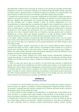 desamparando la Manera de los Ancianos de caminar en los caminos de oscuridad. Mi Set Padre
laboró para el resto de su vida para salvarlos en el nombre del Hijo del Padre Creador, pero ellos
se habían vuelto un personas tercas, no fácilmente rogó por la llamada a las vidas de poder. Set
pudo mantener el orden en la tierra, sin embargo, y para llevar algunos para Encender.
3. Después de la muerte de Sets, las personas aumentaron en la oscuridad. El robo y asesinato se
volvieron las ocurrencias diarias, y el engaño y unkindness se volvieron el estilo de vida entre las
personas. Aquéllos que permanecían en el Cuerpo del Padre Creador, mientras intentando vivir
por esos principios que se habían revelado a través de nuestros Progenitores en la Fe,
constantemente se impuso adelante, y la persecución empezó a criar su cabeza fea en la tierra. De
nosotros al principio nos fuimos burlados y nos ridiculizamos, pero entonces la fatiga física, y a
veces la muerte igual, se volvió la porción del creyente. Incapaz para provenir de la marea de
oscuridad, yo reuní aquéllos que permanecían fiel a las enseñanzas de los Amos, y nosotros
partimos de la tierra. Viajando muchos días en el desierto, nosotros pasamos por las regiones
habitadas de la tierra, hasta que nosotros viniéramos a un lugar de belleza superior dónde
nosotros detuvimos rendirnos culto a al Padre Creador y descansar nuestras espíritus.
4. Esa noche, mientras yo dormí, mensajero del ángel del Padre Jehova entró a mí en un sueño.
Enos, él dijo, yo he fijado esta tierra como un lugar de la recolección para sus personas. Establezca
aquí, para en este lugar vos se bendecirá con las grandes bendiciones del Padre Creador, y aquí
vos morará en paz.
5. La próxima mañana, nosotros construimos un altar en la mancha dónde yo dormí cuando el
mensajero del ángel me visitó, y todos nosotros el worshiped el Padre Creador con la acción de
gracias para nos haber traído a esta tierra buena. Entonces nosotros pusimos para trabajar, y
pronto una ciudad estaba creciendo a fuera del desierto, rodeado por tierras de labrantío en que
nosotros crecimos las cosechas para nuestra comida.
6. Yo llamé la tierra Cainan, después de la tierra dónde nuestros Antepasados establecieron
cuando ellos dejaron el Jardín de Edén primero. Este nombre nos recuerda que que Padre Jehova
también nos ha dado esta tierra como un refugio de los poderes de oscuridad, yo les dije a mis
personas.
7. Ahora Im viejo, para que Im que va a decirle a mi hijo Cainan que continuar la tradición de
guardar este registro de las bendiciones del Padre Creador entre nosotros. Yo lo nombré Cainan
después de la tierra dónde nuestros Antepasados vivieron primero en este mundo caído, para que
él recordara parecer a ellos como un ejemplo y vivir según las tradiciones que ellos sacaron del
Jardín. Yo acabo mi cuenta, mientras orando que mis personas se conservarán, y que la Ley Divina
del Padre Creador prevalecerá en el plano mortal hasta el fin de tiempo, para que este mundo
pueda recibirse en los reinos de Luz con todos sus habitantes. Amén.
CAPÍTULO 18.
Testimonio de Cainan
1. La cuenta de una misión llevada por Cainan, el Hijo de Enos durante que nosotros viajamos a
través de todas las regiones circundantes, mientras desplegando la Manera del Padre Creador a
las personas, animando que ellos buscaran después de los misterios del Padre Jehova y salvación
del hallazgo a través de los méritos de su Hijo.
2. En esta jornada, yo tomé conmigo mi hijo Mahalaleel, mi hermano Set, el Rey Indrush de la
Tierra de Haner y su esposa Reina Lytish, Hanbal, el Hijo de Mura, el hijo de Roko, el hijo de
Astram del Adama, y Selendra, la Hija de Sanah, la hija de Andrah, la esposa de mi Enos Padre.
3. Partiendo de la Tierra de Cainan, nosotros viajamos primero a la Tierra de Shulon de que mi
Enos Padre había venido con sus personas. Nosotros encontramos la tierra para ser próspera en
las cosas materiales, pero las personas estaban espiritualmente muertas. Aunque nosotros
 
