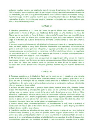 probamos muchas maneras de localizarlos con el mensaje de salvación, ellos no lo aceptarían.
Ellos ni siquiera no contendieron contra lo que nosotros dijimos, porque ellos eran espiritualmente
tan embotados, que ellos o no pudieran despertarse para o contra la Verdad. Finalmente, entregar
nuestro mensaje, nosotros lavamos nuestros pies como un testimonio después de haber intentado
con muchos detalles, sin el éxito, que nosotros habíamos hecho todos que nosotros pudimos para
ellos, y reasumió nuestra jornada.
CAPÍTULO 19
1. Nosotros procedimos a la Tierra de Cainan de que el Adama había venido cuando ellos
establecieron la Tierra de Shulon. Los habitantes de la tierra son una mezcla de los niños del
Adama que no los siguió a la Tierra de Shulon y colonos de la Tierra de Haner que excedió la tierra
después de la salida del Adama. Hay también algunos pagos de los descendientes de Caín a lo
largo de la frontera del sudeste de la Llanura de Olaha Shinehah dónde la Tierra de Cainan se
localiza.
2. Nosotros nos dimos la bienvenida allí debido a los lazos emocionales de la clase gobernante a la
Tierra de Haner, desde el Rey y Reina de Haner estaba entre nuestro número. Su influencia nos
ganó un oído con muchas personas influyentes, y algunos fueron tocados para aceptar nuestro
mensaje, para que un reavivamiento se comenzara en la Tierra de Cainan. Mientras la mayoría de
las personas no abrazó el Convenio, había algunos que hicieron, y nosotros pudimos establecer
una rama pequeña del Cuerpo de Cristo en esa tierra.
3. Mi hermano Set que todavía era una juventud se preguntó por Adah, uno de las mujeres
jóvenes que entraron en el Convenio, aceptarla como su esposa que él hizo. Set deseó permanecer
en la Tierra de Cainan para trabajar entre sus personas del wifes. Él era fijo aparte como el
Sacerdote Alto encima de esa tierra, y nosotros partimos, mientras dejando nuestras bendiciones
con él.
CAPÍTULO 20
1. Nosotros procedimos a la Ciudad de Palai que se construyó en el corazón de una montaña
grande en el borde de la Tierra de Haner. Aquí la combinación mala gobernó, y la maldad era el
estilo de vida. El worshiped de las personas Padre Jehova en el nombre de Satanás, así como
muchos dioses del ídolo, pero su primera obediencia era a la combinación mala que administró a
ellos las ordenanzas de oscuridad.
2. Cuando nosotros empezamos a predicar Padre Jehova formule entre ellos, nosotros fuimos
asidos inmediatamente y encarcelamos para la causa de las palabras. Cuando nosotros nos
trajimos ante sus jueces, Hanbal caminó declarado el poder de salvación a través de Jesús Cristo
adelante y simplemente, mientras denunciando la combinación mala que reinó entre ellos y los
dioses del ídolo que ellos sirvieron. El poder de su testimonio los agujereó, pero los llenó del enojo
contra él porque él puso abierto tan claramente sus impropiedades. No obstante, ellos eran
impotentes detenerlo hasta que Hanbal hubiera entregado su mensaje.
3. Cuando Hanbal había terminado declarando sus impropiedades a ellos, ellos lo asieron y lo
condenaron ser matado para el testimonio de Jesús, pero Selendra se ponía de pie y los ordenó,
en Padre Jehova nombre, para soltarlo.
4. Cuando las palabras de Selendras cercaron fuera, los guardias estaban de pie como si ellos se
hubieran vuelto apedrear, y los jueces no podrían proferir ninguna palabra contra ella. Hanbal
caminó a su lado, y juntos ellos levantaron sus voces en un himno de alabanza al Padre Creador. El
sonido de él era una belleza más allá de la habilidad de lengua mortal de describir. Entonces ellos
se arrodillaban juntos en cada uno otros los brazos, y cada uno ofreció a una oración en el poder
 