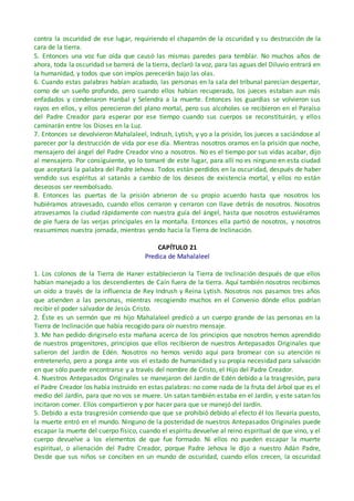 contra la oscuridad de ese lugar, requiriendo el chaparrón de la oscuridad y su destrucción de la
cara de la tierra.
5. Entonces una voz fue oída que causó las mismas paredes para temblar. No muchos años de
ahora, toda la oscuridad se barrerá de la tierra, declaró la voz, para las aguas del Diluvio entrará en
la humanidad, y todos que son impíos perecerán bajo las olas.
6. Cuando estas palabras habían acabado, las personas en la sala del tribunal parecían despertar,
como de un sueño profundo, pero cuando ellos habían recuperado, los jueces estaban aun más
enfadados y condenaron Hanbal y Selendra a la muerte. Entonces los guardias se volvieron sus
rayos en ellos, y ellos perecieron del plano mortal, pero sus alcoholes se recibieron en el Paraíso
del Padre Creador para esperar por ese tiempo cuando sus cuerpos se reconstituirán, y ellos
caminarán entre los Dioses en la Luz.
7. Entonces se devolvieron Mahalaleel, Indrush, Lytish, y yo a la prisión, los jueces a saciándose al
parecer por la destrucción de vida por ese día. Mientras nosotros oramos en la prisión que noche,
mensajero del ángel del Padre Creador vino a nosotros. No es el tiempo por sus vidas acabar, dijo
al mensajero. Por consiguiente, yo lo tomaré de este lugar, para allí no es ninguno en esta ciudad
que aceptará la palabra del Padre Jehova. Todos están perdidos en la oscuridad, después de haber
vendido sus espíritus al satanás a cambio de los deseos de existencia mortal, y ellos no están
deseosos ser reembolsado.
8. Entonces las puertas de la prisión abrieron de su propio acuerdo hasta que nosotros los
hubiéramos atravesado, cuando ellos cerraron y cerraron con llave detrás de nosotros. Nosotros
atravesamos la ciudad rápidamente con nuestra guía del ángel, hasta que nosotros estuviéramos
de pie fuera de las verjas principales en la montaña. Entonces ella partió de nosotros, y nosotros
reasumimos nuestra jornada, mientras yendo hacia la Tierra de Inclinación.
CAPÍTULO 21
Predica de Mahalaleel
1. Los colonos de la Tierra de Haner establecieron la Tierra de Inclinación después de que ellos
habían manejado a los descendientes de Caín fuera de la tierra. Aquí también nosotros recibimos
un oído a través de la influencia de Rey Indrush y Reina Lytish. Nosotros nos pasamos tres años
que atienden a las personas, mientras recogiendo muchos en el Convenio dónde ellos podrían
recibir el poder salvador de Jesús Cristo.
2. Éste es un sermón que mi hijo Mahalaleel predicó a un cuerpo grande de las personas en la
Tierra de Inclinación que había recogido para oír nuestro mensaje.
3. Me han pedido dirigirselo esta mañana acerca de los principios que nosotros hemos aprendido
de nuestros progenitores, principios que ellos recibieron de nuestros Antepasados Originales que
salieron del Jardín de Edén. Nosotros no hemos venido aquí para bromear con su atención ni
entretenerlo, pero a ponga ante vos el estado de humanidad y su propia necesidad para salvación
en que sólo puede encontrarse y a través del nombre de Cristo, el Hijo del Padre Creador.
4. Nuestros Antepasados Originales se manejaron del Jardín de Edén debido a la trasgresión, para
el Padre Creador los había instruido en estas palabras: no come nada de la fruta del árbol que es el
medio del Jardín, para que no vos se muere. Un satan también estaba en el Jardín, y este satan los
incitaron comer. Ellos compartieron y por hacer para que se manejó del Jardín.
5. Debido a esta trasgresión comiendo que que se prohibió debido al efecto él los llevaría puesto,
la muerte entró en el mundo. Ninguno de la posteridad de nuestros Antepasados Originales puede
escapar la muerte del cuerpo físico, cuando el espíritu devuelve al reino espiritual de que vino, y el
cuerpo devuelve a los elementos de que fue formado. Ni ellos no pueden escapar la muerte
espiritual, o alienación del Padre Creador, porque Padre Jehova le dijo a nuestro Adán Padre,
Desde que sus niños se conciben en un mundo de oscuridad, cuando ellos crecen, la oscuridad
 