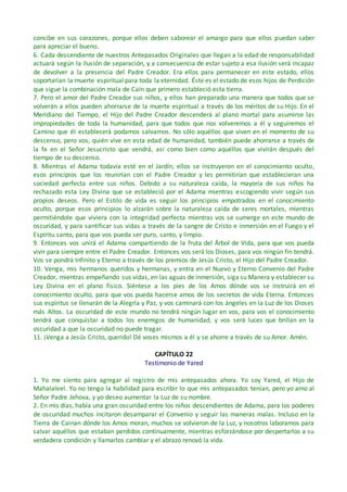 concibe en sus corazones, porque ellos deben saborear el amargo para que ellos puedan saber
para apreciar el bueno.
6. Cada descendiente de nuestros Antepasados Originales que llegan a la edad de responsabilidad
actuará según la ilusión de separación, y a consecuencia de estar sujeto a esa ilusión será incapaz
de devolver a la presencia del Padre Creador. Era ellos para permanecer en este estado, ellos
soportarían la muerte espiritual para toda la eternidad. Éste es el estado de esos hijos de Perdición
que sigue la combinación mala de Caín que primero estableció esta tierra.
7. Pero el amor del Padre Creador sus niños, y ellos han preparado una manera que todos que se
volverán a ellos pueden ahorrarse de la muerte espiritual a través de los méritos de su Hijo. En el
Meridiano del Tiempo, el Hijo del Padre Creador descenderá al plano mortal para asumirse las
impropiedades de toda la humanidad, para que todos que nos volveremos a él y seguiremos el
Camino que él establecerá podamos salvarnos. No sólo aquéllos que viven en el momento de su
descenso, pero vos, quién vive en esta edad de humanidad, también puede ahorrarse a través de
la fe en el Señor Jesucristo que vendrá, así como bien como aquéllos que vivirán después del
tiempo de su descenso.
8. Mientras el Adama todavía esté en el Jardín, ellos se instruyeron en el conocimiento oculto,
esos principios que los reunirían con el Padre Creador y les permitirían que establecieran una
sociedad perfecta entre sus niños. Debido a su naturaleza caída, la mayoría de sus niños ha
rechazado esta Ley Divina que se estableció por el Adama mientras escogiendo vivir según sus
propios deseos. Pero el Estilo de vida es seguir los principios empotrados en el conocimiento
oculto, porque esos principios lo alzarán sobre la naturaleza caída de seres mortales, mientras
permitiéndole que viviera con la integridad perfecta mientras vos se sumerge en este mundo de
oscuridad, y para santificar sus vidas a través de la sangre de Cristo e inmersión en el Fuego y el
Espíritu santo, para que vos pueda ser puro, santo, y limpio.
9. Entonces vos unirá el Adama compartiendo de la fruta del Árbol de Vida, para que vos pueda
vivir para siempre entre el Padre Creador. Entonces vos será los Dioses, para vos ningún fin tendrá.
Vos se pondrá Infinito y Eterno a través de los premios de Jesús Cristo, el Hijo del Padre Creador.
10. Venga, mis hermanos queridos y hermanas, y entra en el Nuevo y Eterno Convenio del Padre
Creador, mientras empeñando sus vidas, en las aguas de inmersión, siga su Manera y establecer su
Ley Divina en el plano físico. Siéntese a los pies de los Amos dónde vos se instruirá en el
conocimiento oculto, para que vos pueda hacerse amos de los secretos de vida Eterna. Entonces
sus espíritus se llenarán de la Alegría y Paz, y vos caminará con los ángeles en la Luz de los Dioses
más Altos. La oscuridad de este mundo no tendrá ningún lugar en vos, para vos el conocimiento
tendrá que conquistar a todos los enemigos de humanidad, y vos será luces que brillan en la
oscuridad a que la oscuridad no puede tragar.
11. ¡Venga a Jesús Cristo, querido! Dé voses mismos a él y se ahorre a través de su Amor. Amén.
CAPÍTULO 22
Testimonio de Yared
1. Yo me siento para agregar al registro de mis antepasados ahora. Yo soy Yared, el Hijo de
Mahalaleel. Yo no tengo la habilidad para escribir lo que mis antepasados tenían, pero yo amo al
Señor Padre Jehova, y yo deseo aumentar la Luz de su nombre.
2. En mis días, había una gran oscuridad entre los niños descendientes de Adama, para los poderes
de oscuridad muchos incitaron desamparar el Convenio y seguir las maneras malas. Incluso en la
Tierra de Cainan dónde los Amos moran, muchos se volvieron de la Luz, y nosotros laboramos para
salvar aquéllos que estaban perdidos continuamente, mientras esforzándose por despertarlos a su
verdadera condición y llamarlos cambiar y el abrazo renovó la vida.
 