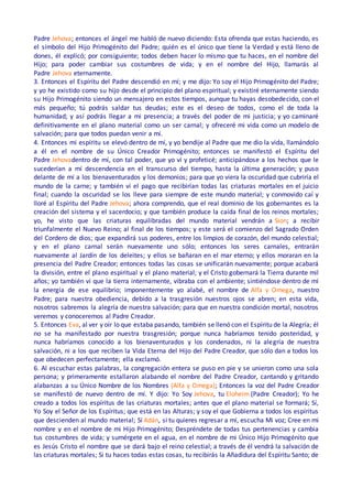 Padre Jehova; entonces el ángel me habló de nuevo diciendo: Esta ofrenda que estas haciendo, es
el símbolo del Hijo Primogénito del Padre; quién es el único que tiene la Verdad y está lleno de
dones, él explicó; por consiguiente; todos deben hacer lo mismo que tu haces, en el nombre del
Hijo; para poder cambiar sus costumbres de vida; y en el nombre del Hijo, llamarás al
Padre Jehova eternamente.
3. Entonces el Espíritu del Padre descendió en mí; y me dijo: Yo soy el Hijo Primogénito del Padre;
y yo he existido como su hijo desde el principio del plano espiritual; y existiré eternamente siendo
su Hijo Primogénito siendo un mensajero en estos tiempos, aunque tu hayas desobedecido, con el
más pequeño; tú podrás saldar tus deudas; este es el deseo de todos, como el de toda la
humanidad; y así podrás llegar a mi presencia; a través del poder de mi justicia; y yo caminaré
definitivamente en el plano material como un ser carnal; y ofreceré mi vida como un modelo de
salvación; para que todos puedan venir a mí.
4. Entonces mi espíritu se elevó dentro de mí, y yo bendije al Padre que me dio la vida, llamándolo
a él en el nombre de su Único Creador Primogénito; entonces se manifestó el Espíritu del
Padre Jehovadentro de mí, con tal poder, que yo ví y profeticé; anticipándose a los hechos que le
sucederían a mí descendencia en el transcurso del tiempo, hasta la última generación; y puso
delante de mí a los bienaventurados y los demonios; para que yo viera la oscuridad que cubriría el
mundo de la carne; y también ví el pago que recibirían todas las criaturas mortales en el juicio
final; cuando la oscuridad se los lleve para siempre de este mundo material; y conmovido caí y
lloré al Espíritu del Padre Jehova; ahora comprendo, que el real dominio de los gobernantes es la
creación del sistema y el sacerdocio; y que también produce la caída final de los reinos mortales;
yo, he visto que las criaturas equilibradas del mundo material vendrán a Sion; a recibir
triunfalmente el Nuevo Reino; al final de los tiempos; y este será el comienzo del Sagrado Orden
del Cordero de dios; que expandirá sus poderes, entre los limpios de corazón, del mundo celestial;
y en el plano carnal serán nuevamente uno sólo; entonces los seres carnales, entrarán
nuevamente al Jardín de los deleites; y ellos se bañaran en el mar eterno; y ellos moraran en la
presencia del Padre Creador; entonces todas las cosas se unificarán nuevamente; porque acabará
la división, entre el plano espiritual y el plano material; y el Cristo gobernará la Tierra durante mil
años; yo también vi que la tierra internamente, vibraba con el ambiente; sintiéndose dentro de mí
la energía de ese equilibrio; imponentemente yo alabé, el nombre de Alfa y Omega, nuestro
Padre; para nuestra obediencia, debido a la trasgresión nuestros ojos se abren; en esta vida,
nosotros sabremos la alegría de nuestra salvación; para que en nuestra condición mortal, nosotros
veremos y conoceremos al Padre Creador.
5. Entonces Eva, al ver y oír lo que estaba pasando, también se llenó con el Espíritu de la Alegría; él
no se ha manifestado por nuestra trasgresión; porque nunca habríamos tenido posteridad, y
nunca habríamos conocido a los bienaventurados y los condenados, ni la alegría de nuestra
salvación, ni a los que reciben la Vida Eterna del Hijo del Padre Creador, que sólo dan a todos los
que obedecen perfectamente; ella exclamó.
6. Al escuchar estas palabras, la congregación entera se puso en pie y se unieron como una sola
persona; y primeramente estallaron alabando el nombre del Padre Creador, cantando y gritando
alabanzas a su Único Nombre de los Nombres (Alfa y Omega); Entonces la voz del Padre Creador
se manifestó de nuevo dentro de mí. Y dijo: Yo Soy Jehova, tu Eloheim (Padre Creador); Yo he
creado a todos los espíritus de las criaturas mortales; antes que el plano material se formará; Sí,
Yo Soy el Señor de los Espíritus; que está en las Alturas; y soy el que Gobierna a todos los espíritus
que descienden al mundo material; Sí Adán, si tu quieres regresar a mí, escucha Mi voz; Cree en mi
nombre y en el nombre de mi Hijo Primogénito; Despréndete de todas tus pertenencias y cambia
tus costumbres de vida; y sumérgete en el agua, en el nombre de mi Único Hijo Primogénito que
es Jesús Cristo el nombre que se dará bajo el reino celestial; a través de él vendrá la salvación de
las criaturas mortales; Si tu haces todas estas cosas, tu recibirás la Añadidura del Espíritu Santo; de
 
