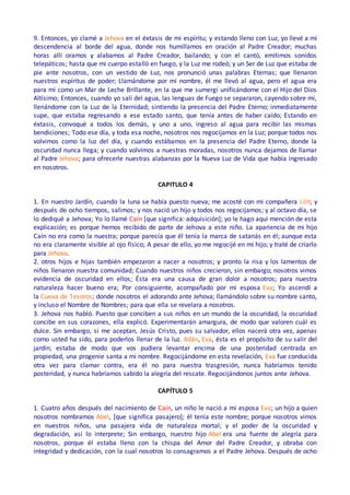 9. Entonces, yo clamé a Jehova en el éxtasis de mi espíritu; y estando lleno con Luz, yo llevé a mi
descendencia al borde del agua, donde nos humillamos en oración al Padre Creador; muchas
horas allí oramos y alabamos al Padre Creador, bailando; y con el cantó, emitimos sonidos
telepáticos; hasta que mi cuerpo estalló en fuego, y la Luz me rodeó; y un Ser de Luz que estaba de
pie ante nosotros, con un vestido de Luz, nos pronunció unas palabras Eternas; que llenaron
nuestros espíritus de poder; Llamándome por mí nombre, él me llevó al agua, pero el agua era
para mí como un Mar de Leche Brillante, en la que me sumergí unificándome con el Hijo del Dios
Altísimo; Entonces, cuando yo salí del agua, las lenguas de Fuego se separaron, cayendo sobre mí,
llenándome con la Luz de la Eternidad; sintiendo la presencia del Padre Eterno; inmediatamente
supe, que estaba regresando a ese estado santo, que tenía antes de haber caído; Estando en
éxtasis, convoqué a todos los demás, y uno a uno, ingreso al agua para recibir las mismas
bendiciones; Todo ese día, y toda esa noche, nosotros nos regocijamos en la Luz; porque todos nos
volvimos como la luz del día, y cuando estábamos en la presencia del Padre Eterno, donde la
oscuridad nunca llega; y cuando volvimos a nuestras moradas, nosotros nunca dejamos de llamar
al Padre Jehova; para ofrecerle nuestras alabanzas por la Nueva Luz de Vida que había ingresado
en nosotros.
CAPITULO 4
1. En nuestro Jardín, cuando la luna se había puesto nueva; me acosté con mi compañera Lilit; y
después de ocho tiempos, salimos; y nos nació un hijo y todos nos regocijamos; y al octavo día, se
lo dediqué a Jehova; Yo lo llamé Caín [que significa: adquisición]; yo le hago aquí mención de esta
explicación; es porque hemos recibido de parte de Jehova a este niño. La apariencia de mi hijo
Caín no era como la nuestra; porque parecía que él tenía la marca de satanás en él; aunque esta
no era claramente visible al ojo físico; A pesar de ello, yo me regocijé en mi hijo; y traté de criarlo
para Jehova.
2. otros hijos e hijas también empezaron a nacer a nosotros; y pronto la risa y los lamentos de
niños llenaron nuestra comunidad; Cuando nuestros niños crecieron, sin embargo; nosotros vimos
evidencia de oscuridad en ellos; Ésta era una causa de gran dolor a nosotros; para nuestra
naturaleza hacer bueno era; Por consiguiente, acompañado por mi esposa Eva; Yo ascendí a
la Cueva de Tesoros; donde nosotros el adorando ante Jehova; llamándolo sobre su nombre santo,
y incluso el Nombre de Nombres; para que ella se revelara a nosotros.
3. Jehova nos habló. Puesto que conciben a sus niños en un mundo de la oscuridad, la oscuridad
concibe en sus corazones, ella explicó. Experimentarán amargura, de modo que valoren cuál es
dulce. Sin embargo, si me aceptan, Jesús Cristo, pues su salvador, ellos nacerá otra vez, apenas
como usted ha sido, para poderlos llenar de la luz. Adán, Eva, ésta es el propósito de su salir del
jardín; estaba de modo que vos pudiera levantar encima de una posteridad centrada en
propiedad, una progenie santa a mi nombre. Regocijándome en esta revelación, Eva fue conducida
otra vez para clamar contra, era él no para nuestra trasgresión, nunca habríamos tenido
posteridad, y nunca habríamos sabido la alegría del rescate. Regocijándonos juntos ante Jehova.
CAPÍTULO 5
1. Cuatro años después del nacimiento de Caín, un niño le nació a mi esposa Eva; un hijo a quien
nosotros nombramos Abel, [que significa pasajero]; él tenía este nombre; porque nosotros vimos
en nuestros niños, una pasajera vida de naturaleza mortal; y el poder de la oscuridad y
degradación, así lo interprete; Sin embargo, nuestro hijo Abel era una fuente de alegría para
nosotros, porque él estaba lleno con la chispa del Amor del Padre Creador, y obraba con
integridad y dedicación, con la cual nosotros lo consagramos a el Padre Jehova. Después de ocho
 