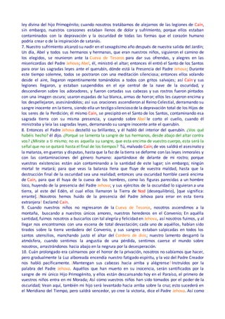 ley divina del hijo Primogénito; cuando nosotros tratábamos de alejarnos de las legiones de Caín,
sin embargo, nuestros corazones estaban llenos de dolor y sufrimiento, porque ellos estaban
contaminados con la depravación y la oscuridad de todas las formas que el corazón humano
podría crear o de la inspiración de satanás.
7. Nuestro sufrimiento alcanzó su nadir en el sexagésimo año después de nuestra salida del Jardín;
Un día, Abel y todos sus hermanos y hermanas, que eran nuestros niños, siguieron el camino de
los elegidos, se reunieron ante la Cueva de Tesoros para dar sus ofrendas, y alegres en las
misericordias del Padre Jehova; Abel, él, ministró el altar; entonces él entró el Santo de los Santos
para orar las sagradas leyes ante el querubín, dónde está la Presencia del Padre Jehova; Durante
este tiempo solemne, todos se postraron con una meditación silenciosa; entonces ellos volando
desde el aire, llegaron repentinamente tomándolos a todos con gritos salvajes; así Caín y sus
legiones llegaron, y estaban suspendidos en el eje central de la nave de la oscuridad, y
descendieron sobre los adoradores, y fueron cortadas sus cabezas y sus rostros fueron pintados
con una imagen oscura; usaron espadas de luz blanca, armas de horror; ellos les cayeron encima y
los despellejaron, asesinándolos; así sus oraciones ascendieron al Reino Celestial, derramando su
sangre inocente en la tierra, siendo ella un testigo silencioso de la depravación total de los Hijos de
los seres de la Perdición; él mismo Caín, se precipitó en el Santo de los Santos, contaminando esa
sagrada tierra con su misma presencia, y cayendo sobre Abel le corto el cuello, cuando él
ministraba y leía las sagradas leyes, derramando su sangre inocente ante el querubín.
8. Entonces el Padre Jehova destelló su brillantez, y él habló del interior del querubín. ¿Vos qué
habéis hecho? él dijo. ¿Porqué se lamenta la sangre de tus hermanos, desde abajo del altar contra
vos? ¿Mírate a ti mismo; no es aquella su sangre, que esta encima de vuestro cuerpo, esta será la
señal que no se quitará hasta el final de los tiempos? Tú, malvado Caín; de vos saldrá el asesinato y
la matanza, en guerras y disputas, hasta que la faz de la tierra se deforme con las leyes inmorales y
con las contaminaciones del género humano: apartándose de delante de mi rostro; porque
vuestras existencias están aún contaminando a la santidad de este lugar; sin embargo, ningún
mortal te matará; para que veas la balanza llena que fluye de vuestra maldad, hasta que la
destrucción final de la oscuridad sea una realidad; entonces una oscuridad horrible caerá encima
de Caín, para que él huya de la cueva de los hombres, como las figuras parecidas a un hombre
loco, huyendo de la presencia del Padre Jehova; y sus ejércitos de la oscuridad lo siguieran a una
tierra, al este del Edén, el cual ellos llamaron la Tierra de Nod (desequilibrio), [que significa:
errante]. ¡Nosotros hemos huido de la presencia del Padre Jehova para errar en esta tierra
extranjera! Exclamó Caín.
9. Cuando nuestros niños no regresaron de la Cueva de Tesoros, nosotros ascendimos a la
montaña, buscando a nuestros únicos amores, nuestros herederos en el Convenio; En aquélla
santidad, fuimos nosotros a buscarlos con tal alegría y felicidad en Jehova, así nosotros fuimos, y al
llegar nos encontramos con una escena de total devastación; cada uno de aquéllos, habían sido
tirados sobre la tierra verdadera del Convenio, y sus sangres estaban salpicadas en todos los
santos utensilios, manchando justo el altar del Cordero de dios; nuestro lamento desgarró la
atmósfera, cuando sentimos la angustia de una pérdida, sentimos caerse el mundo sobre
nosotros, arrastrándonos hacia abajo en la negrura por la desesperación.
10. Cuán prolongado era calmarnos por el horror de la privación, nosotros no sabíamos que hacer,
pero gradualmente la Luz alboreada encendía nuestro fatigado espíritu, y la voz del Padre Creador
nos habló pacíficamente. ¡Mantengan sus cabezas hacia arriba y alégrense! Instruidos por la
palabra del Padre Jehova. Aquéllos que han muerto en su inocencia, serán santificados por la
sangre de mi único Hijo Primogénito, y ellos están descansando hoy en el Paraíso, el primero de
vuestros niños entra en mi Morada; Así como vuestros niños han sido tomados por el poder de la
oscuridad; Vean aquí, también mi hijo será levantado hacia arriba sobre la cruz; esto sucederá en
el Meridiano del Tiempo, pero saldrá vencedor, yo cree la victoria, dice el Padre Jehova. Así como
 