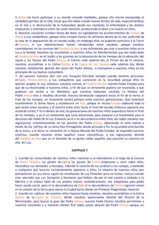5. Amma no hacía participar a su marido creando maldades, porque ella misma manipulaba el
verdadero germen de la vida, hasta que ella había creado nuevas formas de vida; especializándose
en el mal y la destrucción de la humanidad; desde ese momento, la enfermedad y los dolores
empezaron a extenderse entre los seres mortales, produciendo el dolor y la muerte en ellos;
6. Nuestros corazones estaban llenos del dolor, así vigilábamos los acontecimientos de Timnor, de
Amma y sus compañeros; porque ellos siempre fueron los primeros dentro de lo más profundo de
la vida de la depravación de un mundo caído; sin embargo ellos no pudieron acercarse a la Tierra
de Cainan, ni sus abominaciones fueron introducidas entre nosotros, porque nosotros
caminábamos en los caminos del Cordero de dios y nos esforzamos por criar a nuestros niños en la
Luz y la Verdad. Nosotros les enseñamos a nuestros niños los Mandamientos que nos había dado
el Cordero de dios en el Jardín; y les guiamos en la observación de los tiempos de la adoración, del
ayuno y las fiestas del Padre Jehova, el Eterno; cada séptimo día, el Primer día de la semana,
nosotros ascendimos a la Colina Ramia, a la Cueva de los Tesoros cada séptimo día, dónde
nosotros alabábamos delante del rostro del Padre Jehova, e instruyeron a nuestros niños en los
principios de sus buenas costumbres.
7. Así pasaron nuestros días con una tranquila felicidad, excepto cuando nosotros pensamos
en Caín, Timnor, Amma, y sus compañeros que caminaron en la oscuridad; porque ellos no
querían aceptar la Luz; entonces nosotros oramos al Cordero de dios nuestro Padre Creador para
que de su misericordia a nuestros niños, a fin de que un remanente pudiera ser reservado, y que
pudieran ser rectos a los Mandatos que nosotros habíamos recibido; La Palabra del
Padre Jehova vino a nosotros diciendo: Vuestra Generación soportará hasta el fin de la tierra; al
final de los tiempos, un remanente vendrá primero entre vuestras generaciones, Que levantará
triunfalmente al divino Reino y establecerá mi Sión, porque el mismo Enviado ordenará todo lo
que existe entre vosotros y él existirá entre ellos hasta el final del mundo; Entonces apareció una
visión de cristal; Y Yo ví dentro de ella, las generaciones de nuestros niños expandirse hasta el final
de los tiempos, y yo vi un remanente que sería preservado, para preparar a la humanidad; para el
descenso del Padre de la Luz; Entonces yo vi a mi descendencia entre ellos; Así todos nosotros nos
regocijamos simultáneamente en los premios del Padre Jehova, obteniendo el sello mental a
través de los méritos de su único Hijo Primogénito; desde principio y fin, la oscuridad sería barrida
de la tierra, y la tierra se convertirá en la Nueva Morada del Padre Creador. Se expandió nuestros
espíritus, cuando nosotros vimos aquéllas cosas maravillosas, y nos regocijamos delante
del Cordero de dios que es el Salvador de su gente; todos aquéllos que pusieron su creencia en
ella. Así sea.
CAPÍTULO 7
1. Cuando las comunidades de nuestros niños crecieron y se extendieron a lo largo de la Llanura
de Olaha Shineha, las gentes de Caín y las gentes de Timnor empezaron a venir sobre ellos,
llevándose sus bandadas y manadas, robando la cosecha de sus jardines y sus campos, y matando
a cualquiera que buscara insistentemente oponerse a ellos; La mayoría de nuestros niños que
permanecían en esa tierra siguió las enseñanzas de sus Parientes para no luchar, incluso cuando
eran atacados por sus hermanos y hermanas que habían ido por el mal camino y alabado a la
Mentira o el trabajo hábil de sus propias manos; verdaderamente, nos adaptamos para poder
hacer ayuda social, pero ni la descendencia de Caín ni la descendencia de Timnor lograron entrar
en el corazón de la tierra para atacar la Ciudad Santa dónde los Primeros Progenitores moraron.
2. Cuando las súplicas de nuestros niños llegaron hasta nosotros, nosotros ascendimos a la Colina
Ramia, de la Cueva de Tesoros; dónde nosotros aparecíamos delante del Asiento de la
Misericordia, para buscar la guía del Padre Jehova, nuestro Padre Eterno; nosotros permitimos a
nuestros corazones y a nuestras mentes fluir todos juntos delante del Padre Jehova; porque así
 