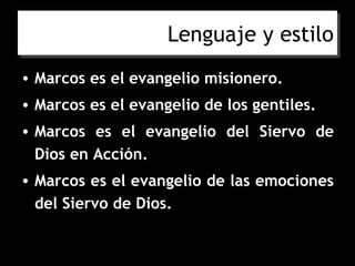 Lenguaje y estilo
• Marcos es el evangelio misionero.
• Marcos es el evangelio de los gentiles.
• Marcos es el evangelio del Siervo de
  Dios en Acción.
• Marcos es el evangelio de las emociones
  del Siervo de Dios.
 