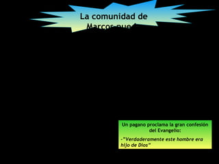 La comunidad de
 Marcos puede
 comprender la
misión de Jesús,
la forma en que
éste es el Mesías
y el hijo de Dios




          Un pagano proclama la gran confesión
                     del Evangelio:
          -”Verdaderamente este hombre era
          hijo de Dios”
 
