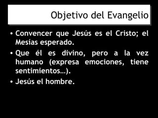 Objetivo del Evangelio
• Convencer que Jesús es el Cristo; el
  Mesías esperado.
• Que él es divino, pero a la vez
  humano (expresa emociones, tiene
  sentimientos…).
• Jesús el hombre.
 