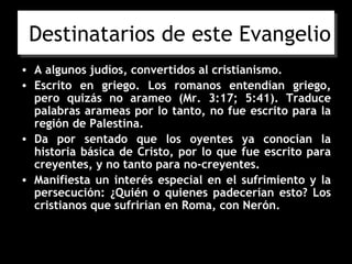 Destinatarios de este Evangelio
• A algunos judíos, convertidos al cristianismo.
• Escrito en griego. Los romanos entendían griego,
  pero quizás no arameo (Mr. 3:17; 5:41). Traduce
  palabras arameas por lo tanto, no fue escrito para la
  región de Palestina.
• Da por sentado que los oyentes ya conocían la
  historia básica de Cristo, por lo que fue escrito para
  creyentes, y no tanto para no-creyentes.
• Manifiesta un interés especial en el sufrimiento y la
  persecución: ¿Quién o quienes padecerían esto? Los
  cristianos que sufrirían en Roma, con Nerón.
 