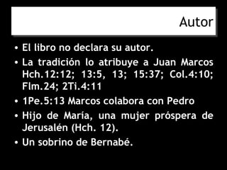 Autor
• El libro no declara su autor.
• La tradición lo atribuye a Juan Marcos
  Hch.12:12; 13:5, 13; 15:37; Col.4:10;
  Flm.24; 2Ti.4:11
• 1Pe.5:13 Marcos colabora con Pedro
• Hijo de María, una mujer próspera de
  Jerusalén (Hch. 12).
• Un sobrino de Bernabé.
 