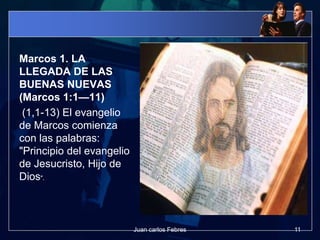 Marcos 1. LA
LLEGADA DE LAS
BUENAS NUEVAS
(Marcos 1:1—11)
(1,1-13) El evangelio
de Marcos comienza
con las palabras:
"Principio del evangelio
de Jesucristo, Hijo de
Dios".
11Juan carlos Febres
 