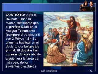 CONTEXTO: Juan el
Bautista usaba la
misma vestimenta que
el profeta Elías en el
Antiguo Testamento
(compare el versículo 6
con 2 Reyes 1:8). Su
alimento habitual en el
desierto era langostas
y miel. El desatar las
correas del calzado de
alguien era la tarea del
más bajo de los
sirvientes o esclavos
12Juan carlos Febres
 