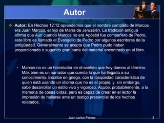 Autor
 Autor: En Hechos 12:12 aprendemos que el nombre completo de Marcos
era Juan Marcos, el hijo de María de Jerusalén. La tradición antigua
afirma que Aun cuando Marcos no era Apóstol fue compañero de Pedro,
este libro es llamado el Evangelio de Pedro por algunos escritores de la
antigüedad. Generalmente se acepta que Pedro pudo haber
proporcionado o sugerido gran parte del material encontrado en el libro.
 Marcos no es un historiador en el sentido que hoy damos al término.
Más bien es un narrador que cuenta lo que ha llegado a su
conocimiento. Escribe en griego, con la tosquedad característica de
quien está usando un idioma que no es el propio; y, sin embargo,
sabe desarrollar un estilo vivo y vigoroso. Acude, probablemente, a la
memoria de cosas oídas; pero es capaz de crear en el lector la
impresión de hallarse ante un testigo presencial de los hechos
relatados.
3Juan carlos Febres
 