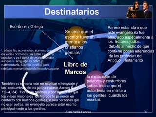Destinatarios
Se cree que el
escritor tuvo en
mente a los
cristianos
gentiles
Parece estar claro que
este evangelio no fue
adaptado especialmente a
los lectores judíos,
debido al hecho de que
contiene pocas referencias
de las profecías del
Antiguo Testamento
la explicación de
palabras y costumbres
judías indica que el
autor tenía en mente a
los gentiles cuando los
escribió.
Libro de
Marcos
Escrito en Griego
También se esmera más en explicar el lenguaje y
las costumbres de los judíos (véase Marcos 5:41;
7:2–4, 34). Por esas razones y por motivo de que
los viajes misionales de Marcos lo pusieron en
contacto con muchos gentiles, o sea personas que
no eran judías, su evangelio parece estar escrito
principalmente a los gentiles.
traduce las expresiones arameas que utiliza
en varias ocasiones. Su estilo es vivo y
popular, y está lleno de espontaneidad,
aunque su lenguaje es pobre y
rudimentario. Marcos escribió para
cristianos provenientes del mundo pagano.
6Juan carlos Febres
 