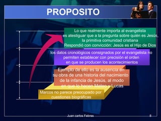 PROPOSITO
Lo que realmente importa al evangelista
es atestiguar que a la pregunta sobre quién es Jesús,
la primitiva comunidad cristiana
Respondió con convicción: Jesús es el Hijo de Dios
los datos cronológicos consignados por el evangelista no
permiten establecer con precisión el orden
en que se producen los acontecimientos
Ejemplo de ello es la ausencia en
su obra de una historia del nacimiento
de la infancia de Jesús, al modo
en que lo hacen Mateo y Lucas
Marcos no parece preocupado por
cuestiones biográficas
8Juan carlos Febres
 